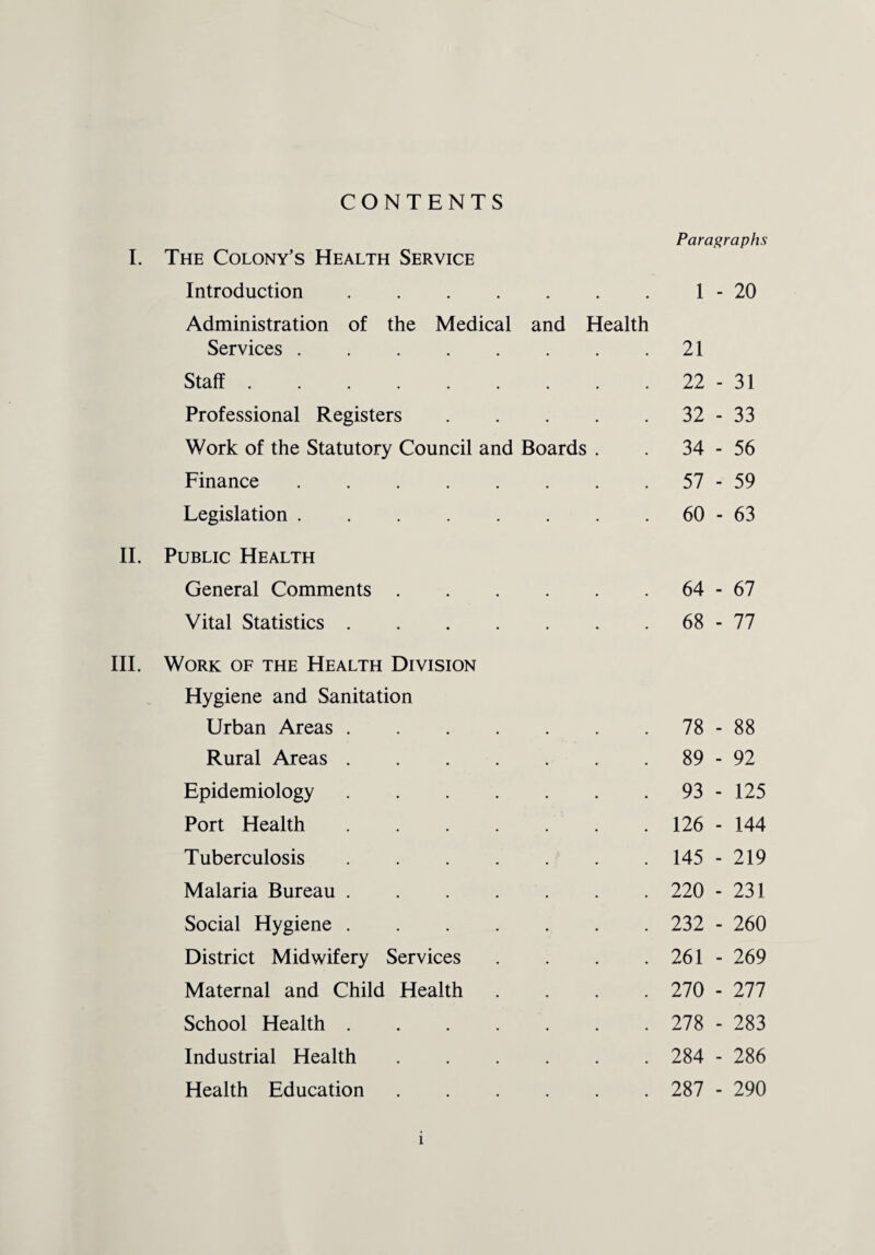 CONTENTS I. The Colony’s Health Service Introduction. Administration of the Medical and Health Services. Staff. Professional Registers. Work of the Statutory Council and Boards . Finance . Legislation. II. Public Health General Comments. Vital Statistics. III. Work of the Health Division Hygiene and Sanitation Urban Areas. Rural Areas. Epidemiology. Port Health. Tuberculosis. Malaria Bureau. Social Hygiene. District Midwifery Services . Maternal and Child Health . School Health. Industrial Health. Health Education. Paragraphs 1 - 20 21 22 - 31 32 - 33 34 - 56 57 - 59 60 - 63 64 - 67 68 - 77 78 - 88 89 - 92 93 - 125 126 - 144 145 - 219 220 - 231 232 - 260 261 - 269 270 - 277 278 - 283 284 - 286 287 - 290