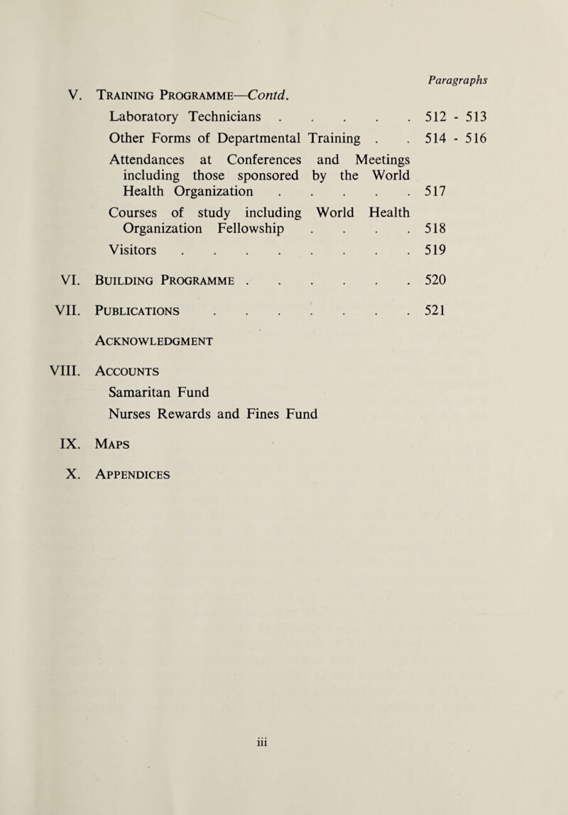 Paragraphs Laboratory Technicians • • 512 - 513 Other Forms of Departmental Training • 514 - 516 Attendances at Conferences including those sponsored Health Organization and Meetings by the World 517 Courses of study including Organization Fellowship World Health 518 Visitors .... • • 519 VI. Building Programme . • • 520 VII. Publications 521 Acknowledgment VIII. Accounts Samaritan Fund Nurses Rewards and Fines Fund IX. Maps X. Appendices in