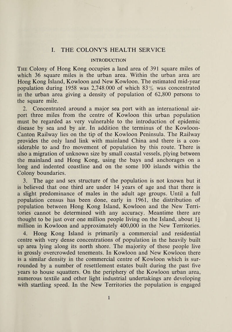 INTRODUCTION The Colony of Hong Kong occupies a land area of 391 square miles of which 36 square miles is the urban area. Within the urban area are Hong Kong Island, Kowloon and New Kowloon. The estimated mid-year population during 1958 was 2,748 000 of which 83% was concentrated in the urban area giving a density of population of 62,800 persons to the square mile. 2. Concentrated around a major sea port with an international air¬ port three miles from the centre of Kowloon this urban population must be regarded as very vulnerable to the introduction of epidemic disease by sea and by air. In addition the terminus of the Kowloon- Canton Railway lies on the tip of the Kowloon Peninsula. The Railway provides the only land link with mainland China and there is a con¬ siderable to and fro movement of population by this route. There is also a migration of unknown size by small coastal vessels, plying between the mainland and Hong Kong, using the bays and anchorages on a long and indented coastline and on the some 100 islands within the Colony boundaries. 3. The age and sex structure of the population is not known but it is believed that one third are under 14 years of age and that there is a slight predominance of males in the adult age groups. Until a full population census has been done, early in 1961, the distribution of population between Hong Kong Island, Kowloon and the New Terri¬ tories cannot be determined with any accuracy. Meantime there are thought to be just over one million people living on the Island, about 1J million in Kowloon and approximately 400,000 in the New Territories. 4. Hong Kong Island is primarily a commercial and residential centre with very dense concentrations of population in the heavily built up area lying along its north shore. The majority of these people live in grossly overcrowded tenements. In Kowloon and New Kowloon there is a similar density in the commercial centre of Kowloon which is sur¬ rounded by a number of resettlement estates built during the past five years to house squatters. On the periphery of the Kowloon urban area, numerous textile and other light industrial undertakings are developing with startling speed. In the New Territories the population is engaged 1