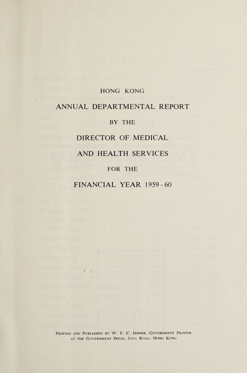 HONG KONG ANNUAL DEPARTMENTAL REPORT BY THE DIRECTOR OF MEDICAL AND HEALTH SERVICES FOR THE FINANCIAL YEAR 1959-60 Printed and Published by W. F. C. Jenner. Government Printer at the Government Press. Java Road. Hong Kong