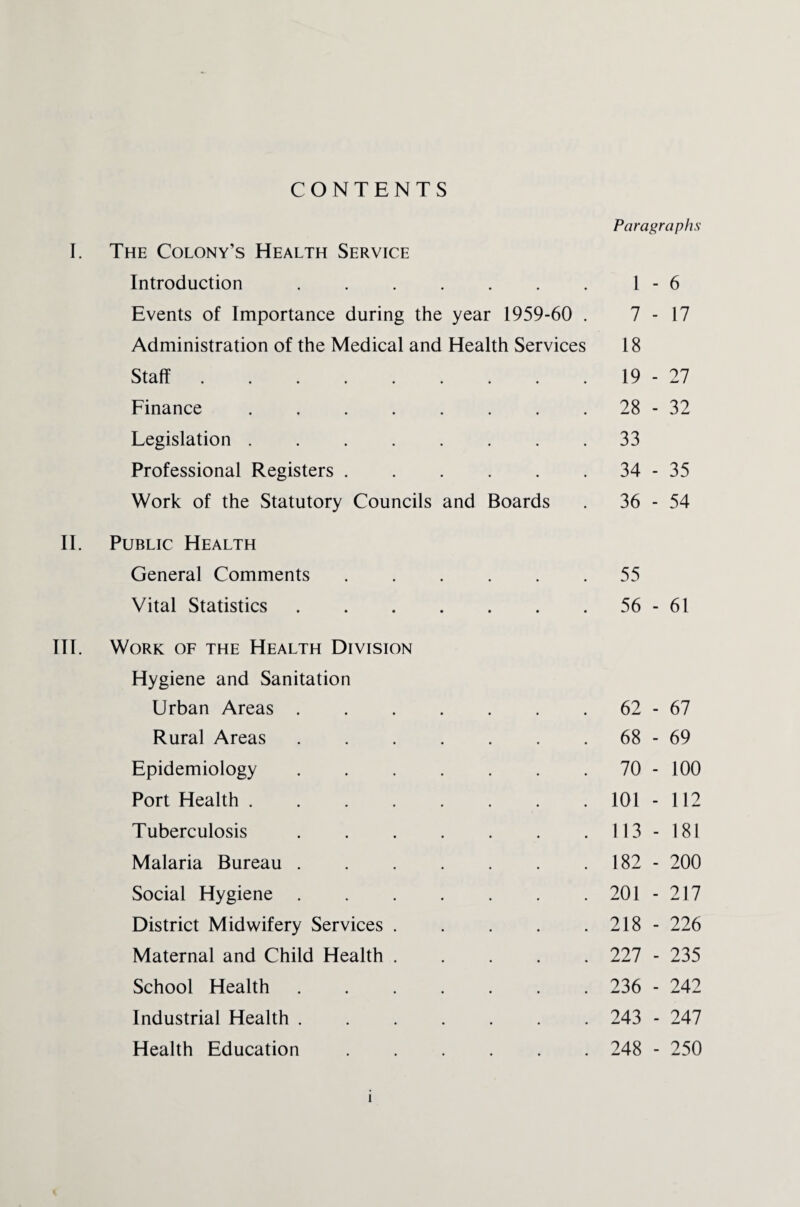 CONTENTS Paragraphs I. The Colony’s Health Service Introduction.1-6 Events of Importance during the year 1959-60 . 7 -17 Administration of the Medical and Health Services 18 Staff.19-27 Finance.28-32 Legislation.33 Professional Registers.34-35 Work of the Statutory Councils and Boards . 36-54 II. Public Health General Comments.55 Vital Statistics.56-61 III. Work of the Health Division Hygiene and Sanitation Urban Areas.62-67 Rural Areas.68-69 Epidemiology.70 - 100 Port Health.101-112 Tuberculosis.113-181 Malaria Bureau. 182 - 200 Social Hygiene.201-217 District Midwifery Services.218 - 226 Maternal and Child Health. 227 - 235 School Health. 236 - 242 Industrial Health. 243 - 247 Health Education. 248 - 250