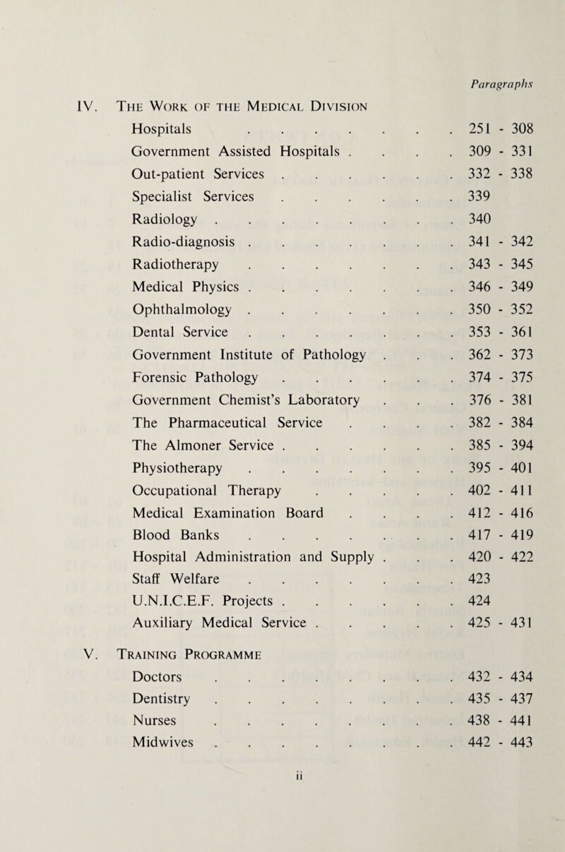 IV. The Work of the Medical Division Hospitals .... Government Assisted Hospitals . Out-patient Services Specialist Services Radiology. Radio-diagnosis .... Radiotherapy .... Medical Physics .... Ophthalmology .... Dental Service .... Government Institute of Pathology Forensic Pathology Government Chemist’s Laboratory The Pharmaceutical Service The Almoner Service . Physiotherapy .... Occupational Therapy Medical Examination Board Blood Banks .... Hospital Administration and Supply Staff Welfare .... U.N.I.C.E.F. Projects . Auxiliary Medical Service . V. Training Programme Doctors. Dentistry. Nurses. Midwives. Paragraphs 251 - 308 309 - 331 332 - 338 339 340 341 - 342 343 - 345 346 - 349 350 - 352 353 - 361 362 - 373 374 - 375 376 - 381 382 - 384 385 - 394 395 - 401 402 - 411 412 - 416 417 - 419 420 - 422 423 424 425 - 431 432 - 434 435 - 437 438 - 441 442 - 443