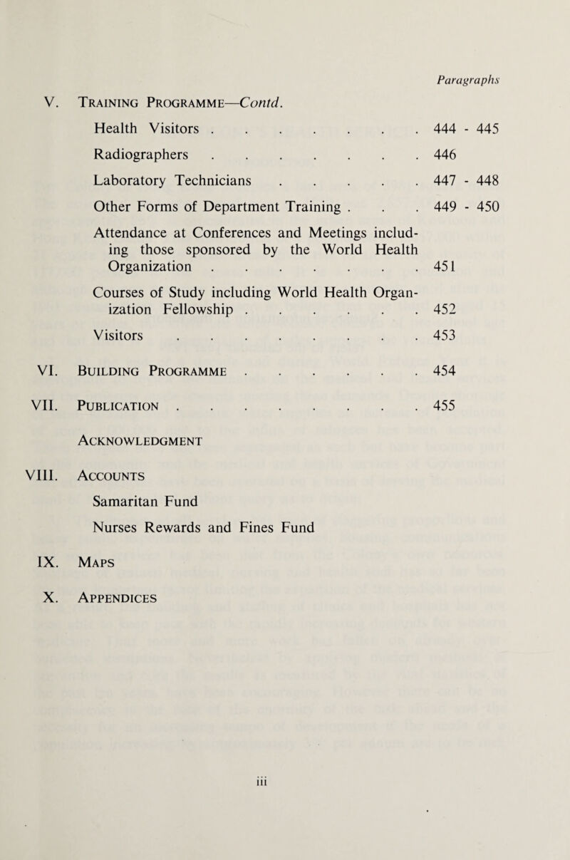 Paragraphs V. Training Programme—Contd. Health Visitors. Radiographers. Laboratory Technicians. Other Forms of Department Training . Attendance at Conferences and Meetings includ¬ ing those sponsored by the World Health Organization. Courses of Study including World Health Organ¬ ization Fellowship. Visitors. VI. Building Programme. VII. Publication. 444 - 445 446 447 - 448 449 - 450 451 452 453 454 455 Acknowledgment VIII. Accounts Samaritan Fund Nurses Rewards and Fines Fund IX. Maps X. Appendices hi