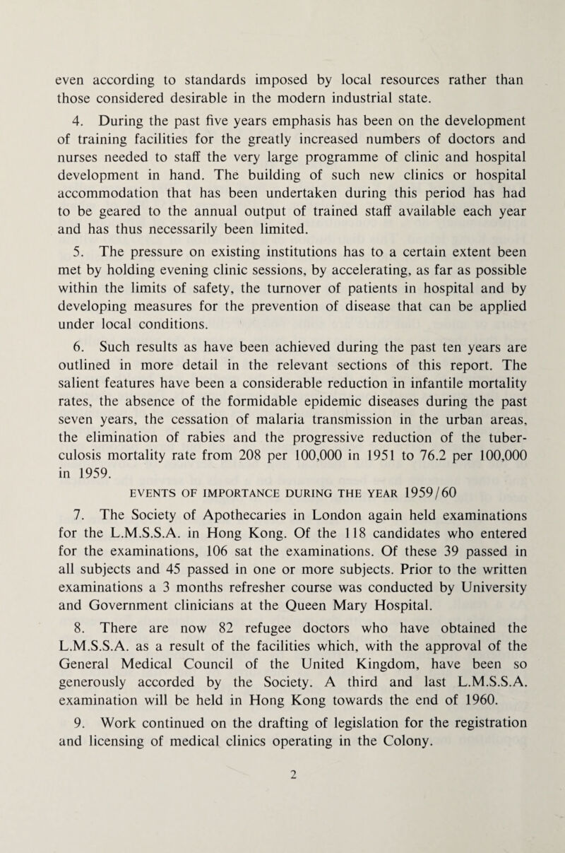even according to standards imposed by local resources rather than those considered desirable in the modern industrial state. 4. During the past five years emphasis has been on the development of training facilities for the greatly increased numbers of doctors and nurses needed to staff the very large programme of clinic and hospital development in hand. The building of such new clinics or hospital accommodation that has been undertaken during this period has had to be geared to the annual output of trained staff available each year and has thus necessarily been limited. 5. The pressure on existing institutions has to a certain extent been met by holding evening clinic sessions, by accelerating, as far as possible within the limits of safety, the turnover of patients in hospital and by developing measures for the prevention of disease that can be applied under local conditions. 6. Such results as have been achieved during the past ten years are outlined in more detail in the relevant sections of this report. The salient features have been a considerable reduction in infantile mortality rates, the absence of the formidable epidemic diseases during the past seven years, the cessation of malaria transmission in the urban areas, the elimination of rabies and the progressive reduction of the tuber¬ culosis mortality rate from 208 per 100,000 in 1951 to 76.2 per 100,000 in 1959. EVENTS OF IMPORTANCE DURING THE YEAR 1959/60 7. The Society of Apothecaries in London again held examinations for the L.M.S.S.A. in Hong Kong. Of the 118 candidates who entered for the examinations, 106 sat the examinations. Of these 39 passed in all subjects and 45 passed in one or more subjects. Prior to the written examinations a 3 months refresher course was conducted by University and Government clinicians at the Queen Mary Hospital. 8. There are now 82 refugee doctors who have obtained the L.M.S.S.A. as a result of the facilities which, with the approval of the General Medical Council of the United Kingdom, have been so generously accorded by the Society. A third and last L.M.S.S.A. examination will be held in Hong Kong towards the end of 1960. 9. Work continued on the drafting of legislation for the registration and licensing of medical clinics operating in the Colony.