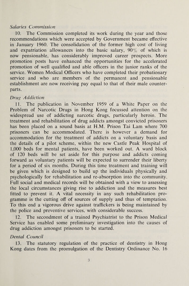 Salaries Con im issi on 10. The Commission completed its work during the year and those recommendations which were accepted by Government became effective in January 1960. The consolidation of the former high cost of living and expatriation allowances into the basic salary, 90% of which is now pensionable, has considerably improved career prospects. More promotion posts have enhanced the opportunities for the accelerated promotion of well qualified and able officers in the junior ranks of the service. Women Medical Officers who have completed their probationary service and who are members of the permanent and pensionable establishment are now receiving pay equal to that of their male counter¬ parts. Drug Addiction 11. The publication in November 1959 of a White Paper on the Problem of Narcotic Drugs in Hong Kong focussed attention on the widespread use of addicting narcotic drugs, particularly heroin. The treatment and rehabilitation of drug addicts amongst convicted prisoners has been placed on a sound basis at H.M. Prison Tai Lam where 700 prisoners can be accommodated. There is however a demand for accommodation for the treatment of addicts on a voluntary basis and the details of a pilot scheme, within the new Castle Peak Hospital of 1,000 beds for mental patients, have been worked out. A ward block of 120 beds will be set aside for this purpose and addicts coming forward as voluntary patients will be expected to surrender their liberty for a period of six months. During this time treatment and training will be given which is designed to build up the individuals physically and psychologically for rehabilitation and re-absorption into the community. Full social and medical records will be obtained with a view to assessing the local circumstances giving rise to addiction and the measures best fitted to prevent it. A vital necessity in any such rehabilitation pro¬ gramme is the cutting off of sources of supply and thus of temptation. To this end a vigorous drive against traffickers is being maintained by the police and preventive services, with considerable success. 12. The secondment of a trained Psychiatrist to the Prison Medical Service has enabled some preliminary investigation into the causes of drug addiction amongst prisoners to be started. Dental Council 13. The statutory regulation of the practice of dentistry in Hong Kong dates from the promulgation of the Dentistry Ordinance No. 16