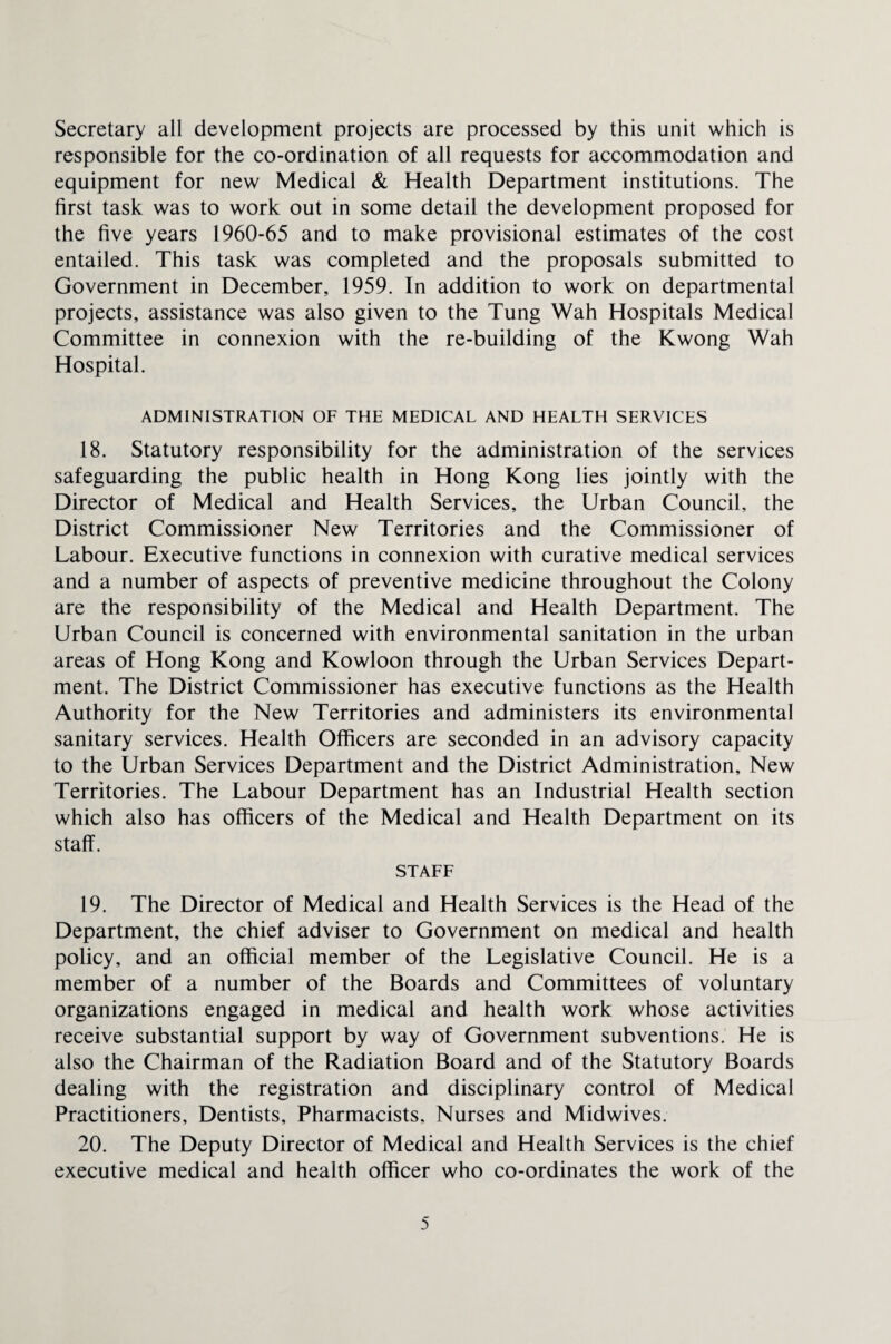 Secretary all development projects are processed by this unit which is responsible for the co-ordination of all requests for accommodation and equipment for new Medical & Health Department institutions. The first task was to work out in some detail the development proposed for the five years 1960-65 and to make provisional estimates of the cost entailed. This task was completed and the proposals submitted to Government in December, 1959. In addition to work on departmental projects, assistance was also given to the Tung Wah Hospitals Medical Committee in connexion with the re-building of the Kwong Wah Hospital. ADMINISTRATION OF THE MEDICAL AND HEALTH SERVICES 18. Statutory responsibility for the administration of the services safeguarding the public health in Hong Kong lies jointly with the Director of Medical and Health Services, the Urban Council, the District Commissioner New Territories and the Commissioner of Labour. Executive functions in connexion with curative medical services and a number of aspects of preventive medicine throughout the Colony are the responsibility of the Medical and Health Department. The Urban Council is concerned with environmental sanitation in the urban areas of Hong Kong and Kowloon through the Urban Services Depart¬ ment. The District Commissioner has executive functions as the Health Authority for the New Territories and administers its environmental sanitary services. Health Officers are seconded in an advisory capacity to the Urban Services Department and the District Administration, New Territories. The Labour Department has an Industrial Health section which also has officers of the Medical and Health Department on its staff. STAFF 19. The Director of Medical and Health Services is the Head of the Department, the chief adviser to Government on medical and health policy, and an official member of the Legislative Council. He is a member of a number of the Boards and Committees of voluntary organizations engaged in medical and health work whose activities receive substantial support by way of Government subventions. He is also the Chairman of the Radiation Board and of the Statutory Boards dealing with the registration and disciplinary control of Medical Practitioners, Dentists, Pharmacists. Nurses and Midwives. 20. The Deputy Director of Medical and Health Services is the chief executive medical and health officer who co-ordinates the work of the