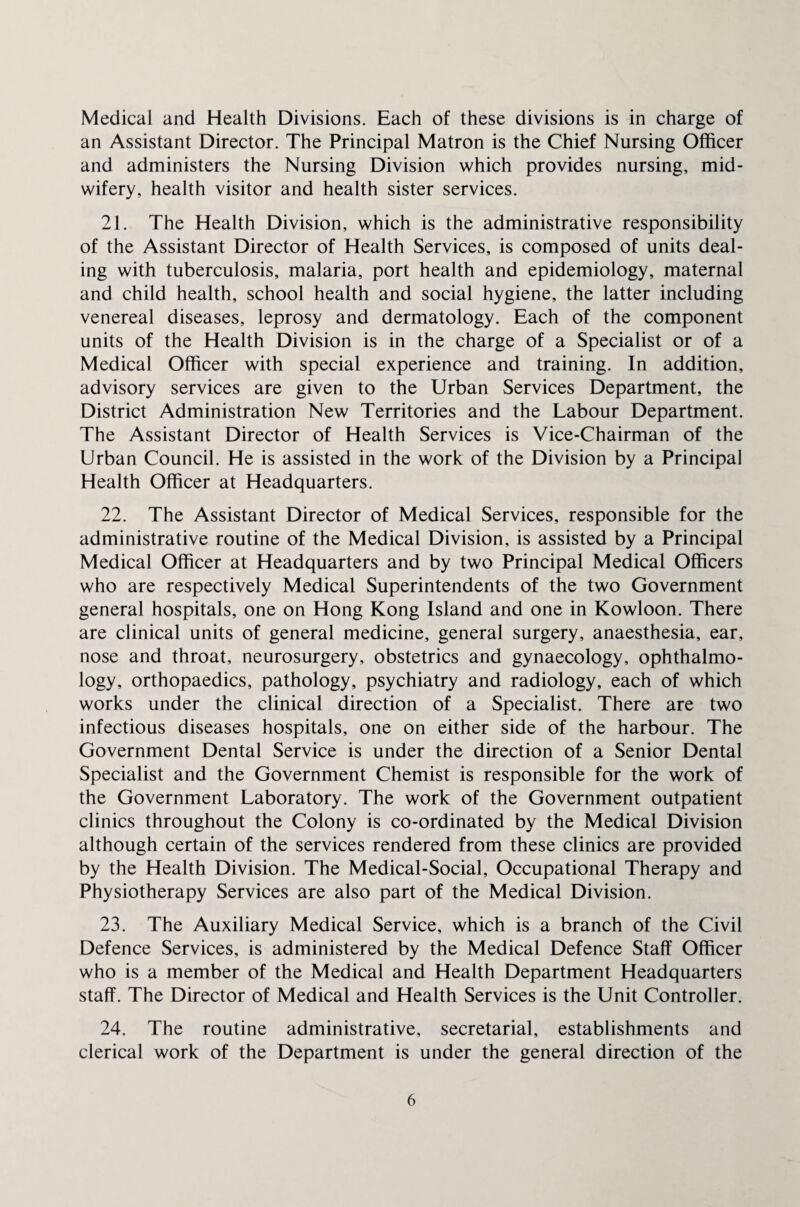 Medical and Health Divisions. Each of these divisions is in charge of an Assistant Director. The Principal Matron is the Chief Nursing Officer and administers the Nursing Division which provides nursing, mid¬ wifery, health visitor and health sister services. 21. The Health Division, which is the administrative responsibility of the Assistant Director of Health Services, is composed of units deal¬ ing with tuberculosis, malaria, port health and epidemiology, maternal and child health, school health and social hygiene, the latter including venereal diseases, leprosy and dermatology. Each of the component units of the Health Division is in the charge of a Specialist or of a Medical Officer with special experience and training. In addition, advisory services are given to the Urban Services Department, the District Administration New Territories and the Labour Department. The Assistant Director of Health Services is Vice-Chairman of the Urban Council. He is assisted in the work of the Division by a Principal Health Officer at Headquarters. 22. The Assistant Director of Medical Services, responsible for the administrative routine of the Medical Division, is assisted by a Principal Medical Officer at Headquarters and by two Principal Medical Officers who are respectively Medical Superintendents of the two Government general hospitals, one on Hong Kong Island and one in Kowloon. There are clinical units of general medicine, general surgery, anaesthesia, ear, nose and throat, neurosurgery, obstetrics and gynaecology, ophthalmo¬ logy, orthopaedics, pathology, psychiatry and radiology, each of which works under the clinical direction of a Specialist. There are two infectious diseases hospitals, one on either side of the harbour. The Government Dental Service is under the direction of a Senior Dental Specialist and the Government Chemist is responsible for the work of the Government Laboratory. The work of the Government outpatient clinics throughout the Colony is co-ordinated by the Medical Division although certain of the services rendered from these clinics are provided by the Health Division. The Medical-Social, Occupational Therapy and Physiotherapy Services are also part of the Medical Division. 23. The Auxiliary Medical Service, which is a branch of the Civil Defence Services, is administered by the Medical Defence Staff Officer who is a member of the Medical and Health Department Headquarters staff. The Director of Medical and Health Services is the Unit Controller. 24. The routine administrative, secretarial, establishments and clerical work of the Department is under the general direction of the