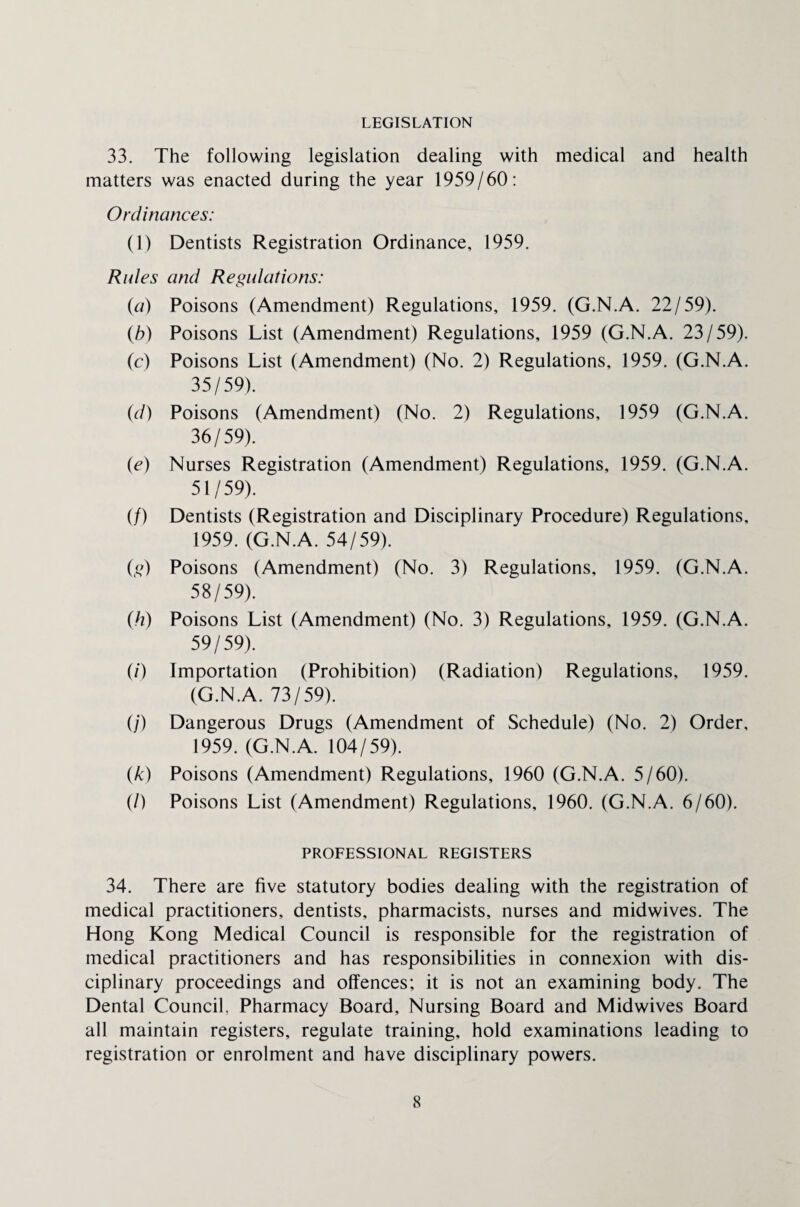 LEGISLATION 33. The following legislation dealing with medical and health matters was enacted during the year 1959/60: Ordinances: (1) Dentists Registration Ordinance, 1959. Rules and Regulations: (a) Poisons (Amendment) Regulations, 1959. (G.N.A. 22/59). (b) Poisons List (Amendment) Regulations, 1959 (G.N.A. 23/59). (c) Poisons List (Amendment) (No. 2) Regulations, 1959. (G.N.A. 35/59). (d) Poisons (Amendment) (No. 2) Regulations, 1959 (G.N.A. 36/59). {e) Nurses Registration (Amendment) Regulations, 1959. (G.N.A. 51/59). (/) Dentists (Registration and Disciplinary Procedure) Regulations, 1959. (G.N.A. 54/59). (,0 Poisons (Amendment) (No. 3) Regulations, 1959. (G.N.A. 58/59). (h) Poisons List (Amendment) (No. 3) Regulations, 1959. (G.N.A. 59/59). (/) Importation (Prohibition) (Radiation) Regulations, 1959. (G.N.A. 73/59). (/') Dangerous Drugs (Amendment of Schedule) (No. 2) Order, 1959. (G.N.A. 104/59). (k) Poisons (Amendment) Regulations, 1960 (G.N.A. 5/60). (/) Poisons List (Amendment) Regulations, 1960. (G.N.A. 6/60). PROFESSIONAL REGISTERS 34. There are five statutory bodies dealing with the registration of medical practitioners, dentists, pharmacists, nurses and midwives. The Hong Kong Medical Council is responsible for the registration of medical practitioners and has responsibilities in connexion with dis¬ ciplinary proceedings and offences; it is not an examining body. The Dental Council. Pharmacy Board, Nursing Board and Midwives Board all maintain registers, regulate training, hold examinations leading to registration or enrolment and have disciplinary powers.