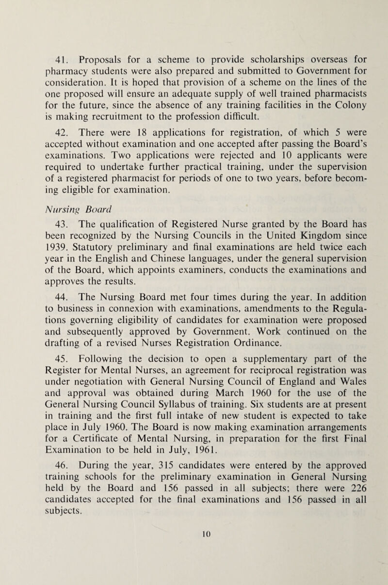 41. Proposals for a scheme to provide scholarships overseas for pharmacy students were also prepared and submitted to Government for consideration. It is hoped that provision of a scheme on the lines of the one proposed will ensure an adequate supply of well trained pharmacists for the future, since the absence of any training facilities in the Colony is making recruitment to the profession difficult. 42. There were 18 applications for registration, of which 5 were accepted without examination and one accepted after passing the Board’s examinations. Two applications were rejected and 10 applicants were required to undertake further practical training, under the supervision of a registered pharmacist for periods of one to two years, before becom¬ ing eligible for examination. Nursing Board 43. The qualification of Registered Nurse granted by the Board has been recognized by the Nursing Councils in the United Kingdom since 1939. Statutory preliminary and final examinations are held twice each year in the English and Chinese languages, under the general supervision of the Board, which appoints examiners, conducts the examinations and approves the results. 44. The Nursing Board met four times during the year. In addition to business in connexion with examinations, amendments to the Regula¬ tions governing eligibility of candidates for examination were proposed and subsequently approved by Government. Work continued on the drafting of a revised Nurses Registration Ordinance. 45. Following the decision to open a supplementary part of the Register for Mental Nurses, an agreement for reciprocal registration was under negotiation with General Nursing Council of England and Wales and approval was obtained during March 1960 for the use of the General Nursing Council Syllabus of training. Six students are at present in training and the first full intake of new student is expected to take place in July 1960. The Board is now making examination arrangements for a Certificate of Mental Nursing, in preparation for the first Final Examination to be held in July, 1961. 46. During the year, 315 candidates were entered by the approved training schools for the preliminary examination in General Nursing held by the Board and 156 passed in all subjects; there were 226 candidates accepted for the final examinations and 156 passed in all subjects.