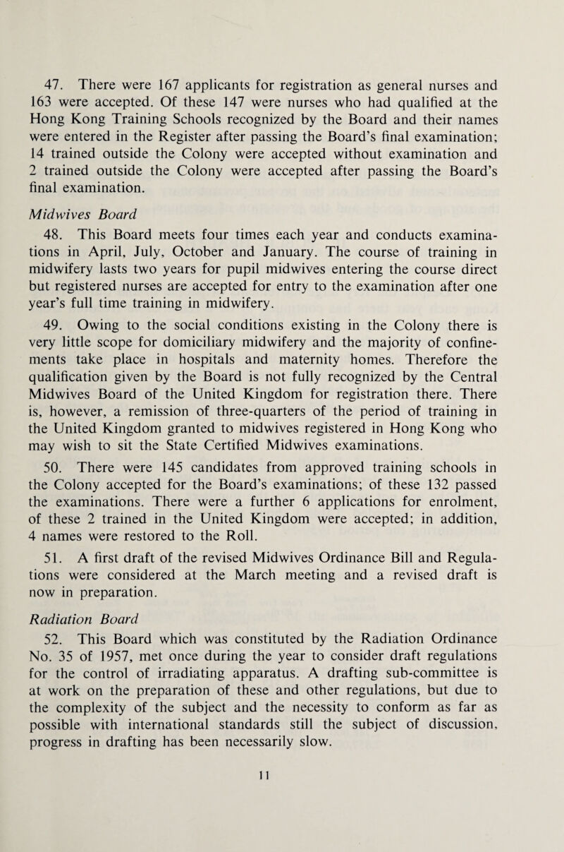 47. There were 167 applicants for registration as general nurses and 163 were accepted. Of these 147 were nurses who had qualified at the Hong Kong Training Schools recognized by the Board and their names were entered in the Register after passing the Board’s final examination; 14 trained outside the Colony were accepted without examination and 2 trained outside the Colony were accepted after passing the Board’s final examination. Midwives Board 48. This Board meets four times each year and conducts examina¬ tions in April, July, October and January. The course of training in midwifery lasts two years for pupil midwives entering the course direct but registered nurses are accepted for entry to the examination after one year’s full time training in midwifery. 49. Owing to the social conditions existing in the Colony there is very little scope for domiciliary midwifery and the majority of confine¬ ments take place in hospitals and maternity homes. Therefore the qualification given by the Board is not fully recognized by the Central Midwives Board of the United Kingdom for registration there. There is, however, a remission of three-quarters of the period of training in the United Kingdom granted to midwives registered in Hong Kong who may wish to sit the State Certified Midwives examinations. 50. There were 145 candidates from approved training schools in the Colony accepted for the Board’s examinations; of these 132 passed the examinations. There were a further 6 applications for enrolment, of these 2 trained in the United Kingdom were accepted; in addition, 4 names were restored to the Roll. 51. A first draft of the revised Midwives Ordinance Bill and Regula¬ tions were considered at the March meeting and a revised draft is now in preparation. Radiation Board 52. This Board which was constituted by the Radiation Ordinance No. 35 of 1957, met once during the year to consider draft regulations for the control of irradiating apparatus. A drafting sub-committee is at work on the preparation of these and other regulations, but due to the complexity of the subject and the necessity to conform as far as possible with international standards still the subject of discussion, progress in drafting has been necessarily slow.