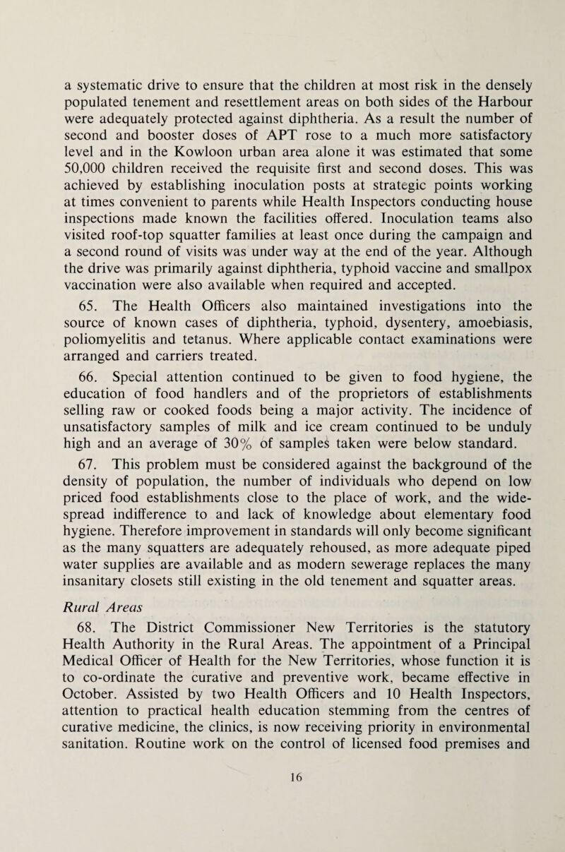 a systematic drive to ensure that the children at most risk in the densely populated tenement and resettlement areas on both sides of the Harbour were adequately protected against diphtheria. As a result the number of second and booster doses of APT rose to a much more satisfactory level and in the Kowloon urban area alone it was estimated that some 50,000 children received the requisite first and second doses. This was achieved by establishing inoculation posts at strategic points working at times convenient to parents while Health Inspectors conducting house inspections made known the facilities offered. Inoculation teams also visited roof-top squatter families at least once during the campaign and a second round of visits was under way at the end of the year. Although the drive was primarily against diphtheria, typhoid vaccine and smallpox vaccination were also available when required and accepted. 65. The Health Officers also maintained investigations into the source of known cases of diphtheria, typhoid, dysentery, amoebiasis, poliomyelitis and tetanus. Where applicable contact examinations were arranged and carriers treated. 66. Special attention continued to be given to food hygiene, the education of food handlers and of the proprietors of establishments selling raw or cooked foods being a major activity. The incidence of unsatisfactory samples of milk and ice cream continued to be unduly high and an average of 30% of sampled taken were below standard. 67. This problem must be considered against the background of the density of population, the number of individuals who depend on low priced food establishments close to the place of work, and the wide¬ spread indifference to and lack of knowledge about elementary food hygiene. Therefore improvement in standards will only become significant as the many squatters are adequately rehoused, as more adequate piped water supplies are available and as modern sewerage replaces the many insanitary closets still existing in the old tenement and squatter areas. Rural Areas 68. The District Commissioner New Territories is the statutory Health Authority in the Rural Areas. The appointment of a Principal Medical Officer of Health for the New Territories, whose function it is to co-ordinate the curative and preventive work, became effective in October. Assisted by two Health Officers and 10 Health Inspectors, attention to practical health education stemming from the centres of curative medicine, the clinics, is now receiving priority in environmental sanitation. Routine work on the control of licensed food premises and