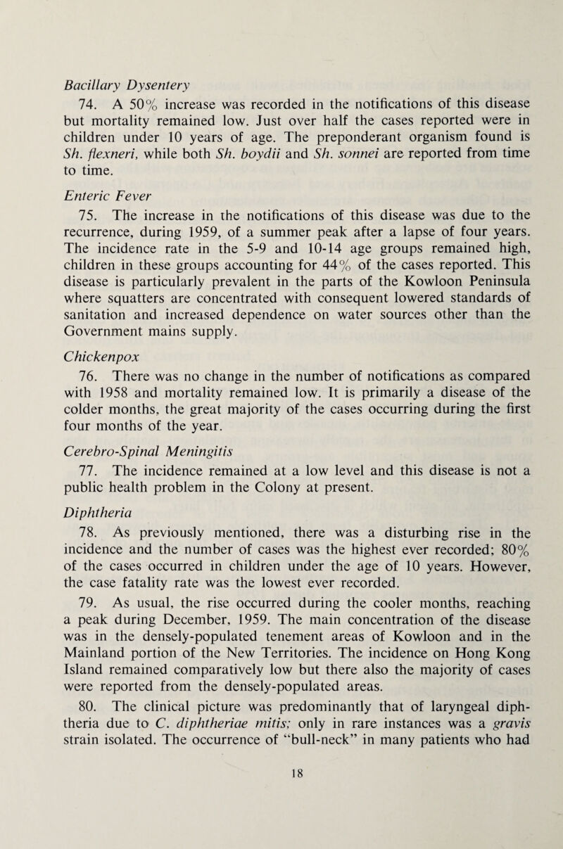 Bacillary Dysentery 74. A 50% increase was recorded in the notifications of this disease but mortality remained low. Just over half the cases reported were in children under 10 years of age. The preponderant organism found is Sh. flexneri, while both Sh. boydii and Sh. sonnei are reported from time to time. Enteric Fever 75. The increase in the notifications of this disease was due to the recurrence, during 1959, of a summer peak after a lapse of four years. The incidence rate in the 5-9 and 10-14 age groups remained high, children in these groups accounting for 44% of the cases reported. This disease is particularly prevalent in the parts of the Kowloon Peninsula where squatters are concentrated with consequent lowered standards of sanitation and increased dependence on water sources other than the Government mains supply. Chickenpox 16. There was no change in the number of notifications as compared with 1958 and mortality remained low. It is primarily a disease of the colder months, the great majority of the cases occurring during the first four months of the year. Cerebro-Spinal Meningitis 77. The incidence remained at a low level and this disease is not a public health problem in the Colony at present. Diphtheria 78. As previously mentioned, there was a disturbing rise in the incidence and the number of cases was the highest ever recorded; 80% of the cases occurred in children under the age of 10 years. However, the case fatality rate was the lowest ever recorded. 79. As usual, the rise occurred during the cooler months, reaching a peak during December, 1959. The main concentration of the disease was in the densely-populated tenement areas of Kowloon and in the Mainland portion of the New Territories. The incidence on Hong Kong Island remained comparatively low but there also the majority of cases were reported from the densely-populated areas. 80. The clinical picture was predominantly that of laryngeal diph¬ theria due to C. diphtheriae mitis; only in rare instances was a gravis strain isolated. The occurrence of “bull-neck” in many patients who had