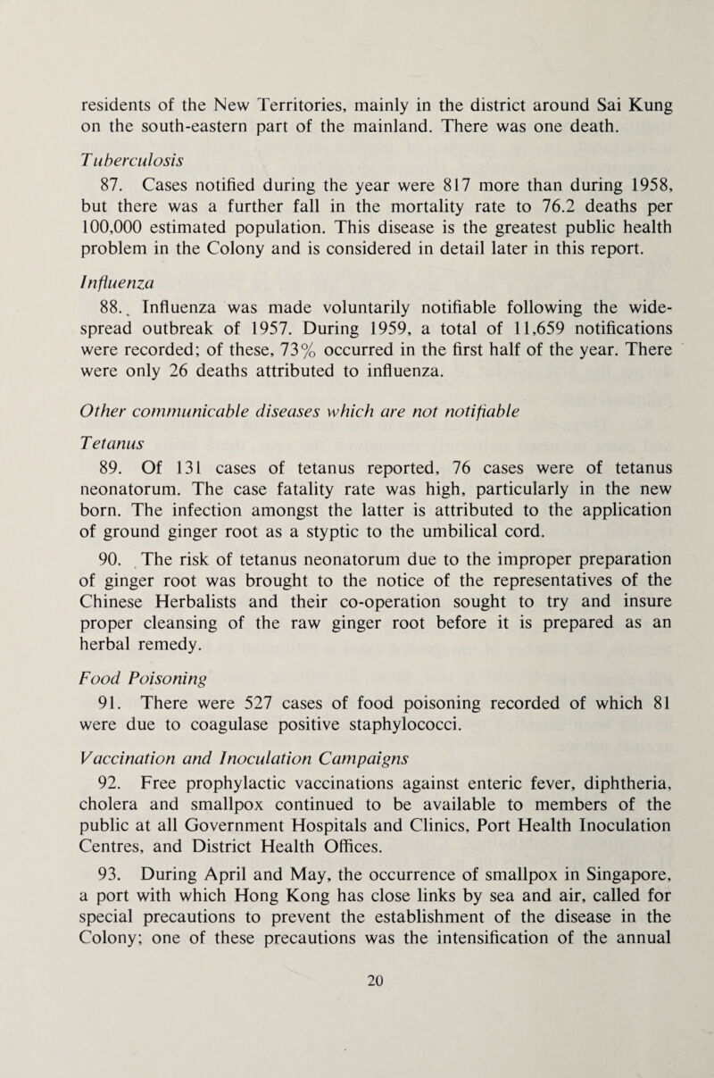 residents of the New Territories, mainly in the district around Sai Kung on the south-eastern part of the mainland. There was one death. T uberculosis 87. Cases notified during the year were 817 more than during 1958, but there was a further fall in the mortality rate to 76.2 deaths per 100,000 estimated population. This disease is the greatest public health problem in the Colony and is considered in detail later in this report. Influenza 88.. Influenza was made voluntarily notifiable following the wide¬ spread outbreak of 1957. During 1959, a total of 11,659 notifications were recorded; of these, 73% occurred in the first half of the year. There were only 26 deaths attributed to influenza. Other communicable diseases which are not notifiable Tetanus 89. Of 131 cases of tetanus reported, 76 cases were of tetanus neonatorum. The case fatality rate was high, particularly in the new born. The infection amongst the latter is attributed to the application of ground ginger root as a styptic to the umbilical cord. 90. The risk of tetanus neonatorum due to the improper preparation of ginger root was brought to the notice of the representatives of the Chinese Herbalists and their co-operation sought to try and insure proper cleansing of the raw ginger root before it is prepared as an herbal remedy. Food Poisoning 91. There were 527 cases of food poisoning recorded of which 81 were due to coagulase positive staphylococci. Vaccination and Inoculation Campaigns 92. Free prophylactic vaccinations against enteric fever, diphtheria, cholera and smallpox continued to be available to members of the public at all Government Hospitals and Clinics, Port Health Inoculation Centres, and District Health Offices. 93. During April and May, the occurrence of smallpox in Singapore, a port with which Hong Kong has close links by sea and air, called for special precautions to prevent the establishment of the disease in the Colony; one of these precautions was the intensification of the annual
