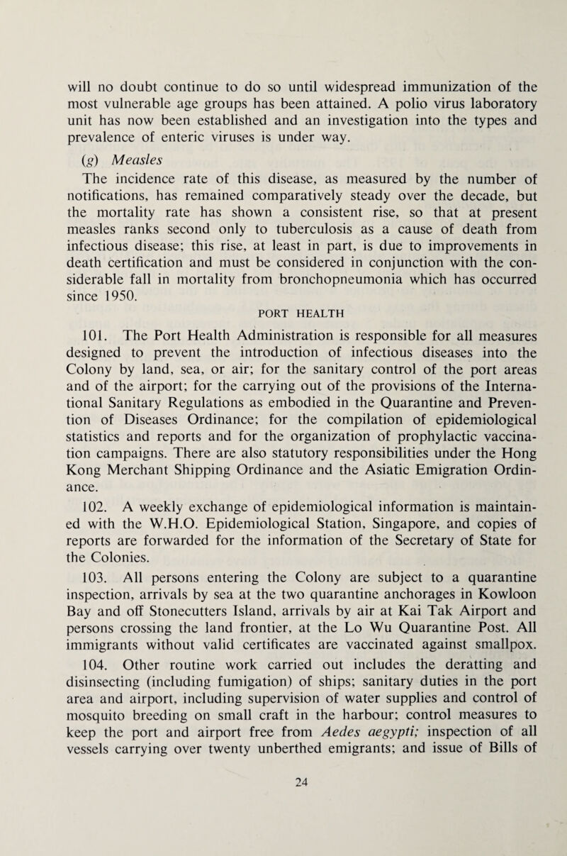will no doubt continue to do so until widespread immunization of the most vulnerable age groups has been attained. A polio virus laboratory unit has now been established and an investigation into the types and prevalence of enteric viruses is under way. (g) Measles The incidence rate of this disease, as measured by the number of notifications, has remained comparatively steady over the decade, but the mortality rate has shown a consistent rise, so that at present measles ranks second only to tuberculosis as a cause of death from infectious disease; this rise, at least in part, is due to improvements in death certification and must be considered in conjunction with the con¬ siderable fall in mortality from bronchopneumonia which has occurred since 1950. PORT HEALTH 101. The Port Health Administration is responsible for all measures designed to prevent the introduction of infectious diseases into the Colony by land, sea, or air; for the sanitary control of the port areas and of the airport; for the carrying out of the provisions of the Interna¬ tional Sanitary Regulations as embodied in the Quarantine and Preven¬ tion of Diseases Ordinance; for the compilation of epidemiological statistics and reports and for the organization of prophylactic vaccina¬ tion campaigns. There are also statutory responsibilities under the Hong Kong Merchant Shipping Ordinance and the Asiatic Emigration Ordin¬ ance. 102. A weekly exchange of epidemiological information is maintain¬ ed with the W.H.O. Epidemiological Station, Singapore, and copies of reports are forwarded for the information of the Secretary of State for the Colonies. 103. All persons entering the Colony are subject to a quarantine inspection, arrivals by sea at the two quarantine anchorages in Kowloon Bay and off Stonecutters Island, arrivals by air at Kai Tak Airport and persons crossing the land frontier, at the Lo Wu Quarantine Post. All immigrants without valid certificates are vaccinated against smallpox. 104. Other routine work carried out includes the deratting and disinsecting (including fumigation) of ships; sanitary duties in the port area and airport, including supervision of water supplies and control of mosquito breeding on small craft in the harbour; control measures to keep the port and airport free from Aedes aegypti; inspection of all vessels carrying over twenty unberthed emigrants; and issue of Bills of