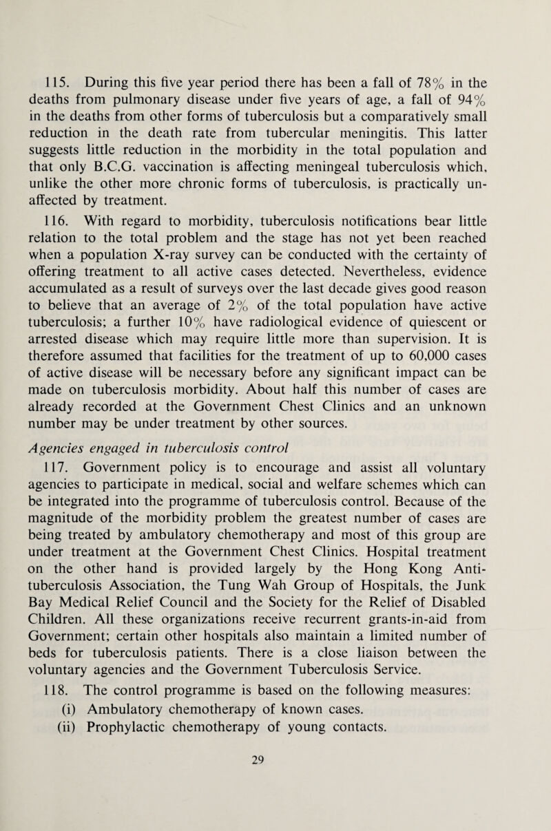 115. During this five year period there has been a fall of 78% in the deaths from pulmonary disease under five years of age, a fall of 94% in the deaths from other forms of tuberculosis but a comparatively small reduction in the death rate from tubercular meningitis. This latter suggests little reduction in the morbidity in the total population and that only B.C.G. vaccination is affecting meningeal tuberculosis which, unlike the other more chronic forms of tuberculosis, is practically un¬ affected by treatment. 116. With regard to morbidity, tuberculosis notifications bear little relation to the total problem and the stage has not yet been reached when a population X-ray survey can be conducted with the certainty of offering treatment to all active cases detected. Nevertheless, evidence accumulated as a result of surveys over the last decade gives good reason to believe that an average of 2% of the total population have active tuberculosis; a further 10% have radiological evidence of quiescent or arrested disease which may require little more than supervision. It is therefore assumed that facilities for the treatment of up to 60,000 cases of active disease will be necessary before any significant impact can be made on tuberculosis morbidity. About half this number of cases are already recorded at the Government Chest Clinics and an unknown number may be under treatment by other sources. Agencies engaged in tuberculosis control 117. Government policy is to encourage and assist all voluntary agencies to participate in medical, social and welfare schemes which can be integrated into the programme of tuberculosis control. Because of the magnitude of the morbidity problem the greatest number of cases are being treated by ambulatory chemotherapy and most of this group are under treatment at the Government Chest Clinics. Hospital treatment on the other hand is provided largely by the Hong Kong Anti¬ tuberculosis Association, the Tung Wah Group of Hospitals, the Junk Bay Medical Relief Council and the Society for the Relief of Disabled Children. All these organizations receive recurrent grants-in-aid from Government; certain other hospitals also maintain a limited number of beds for tuberculosis patients. There is a close liaison between the voluntary agencies and the Government Tuberculosis Service. 118. The control programme is based on the following measures: (i) Ambulatory chemotherapy of known cases. (ii) Prophylactic chemotherapy of young contacts.