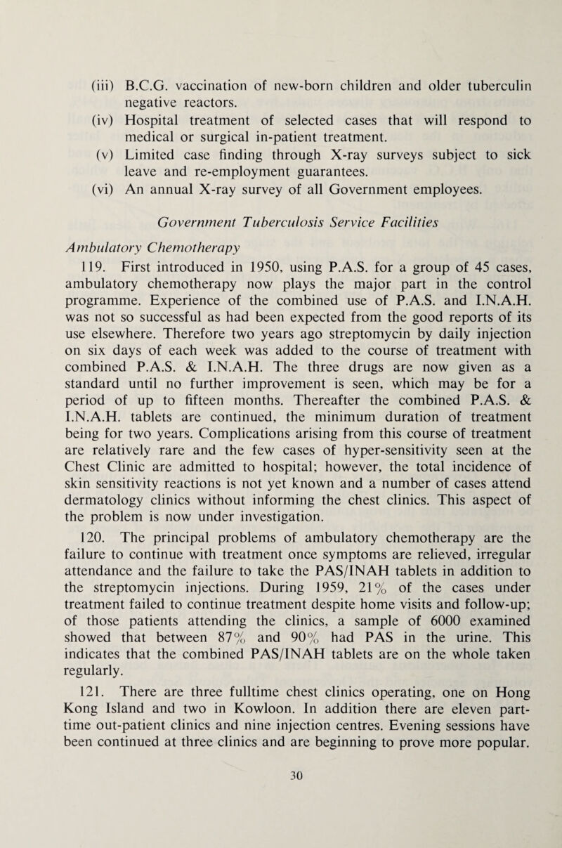 (iii) B.C.G. vaccination of new-born children and older tuberculin negative reactors. (iv) Hospital treatment of selected cases that will respond to medical or surgical in-patient treatment. (v) Limited case finding through X-ray surveys subject to sick leave and re-employment guarantees. (vi) An annual X-ray survey of all Government employees. Government Tuberculosis Service Facilities Ambulatory Chemotherapy 119. First introduced in 1950, using P.A.S. for a group of 45 cases, ambulatory chemotherapy now plays the major part in the control programme. Experience of the combined use of P.A.S. and I.N.A.H. was not so successful as had been expected from the good reports of its use elsewhere. Therefore two years ago streptomycin by daily injection on six days of each week was added to the course of treatment with combined P.A.S. & I.N.A.H. The three drugs are now given as a standard until no further improvement is seen, which may be for a period of up to fifteen months. Thereafter the combined P.A.S. & I.N.A.H. tablets are continued, the minimum duration of treatment being for two years. Complications arising from this course of treatment are relatively rare and the few cases of hyper-sensitivity seen at the Chest Clinic are admitted to hospital; however, the total incidence of skin sensitivity reactions is not yet known and a number of cases attend dermatology clinics without informing the chest clinics. This aspect of the problem is now under investigation. 120. The principal problems of ambulatory chemotherapy are the failure to continue with treatment once symptoms are relieved, irregular attendance and the failure to take the PAS/INAH tablets in addition to the streptomycin injections. During 1959, 21% of the cases under treatment failed to continue treatment despite home visits and follow-up; of those patients attending the clinics, a sample of 6000 examined showed that between 87% and 90% had PAS in the urine. This indicates that the combined PAS/INAH tablets are on the whole taken regularly. 121. There are three fulltime chest clinics operating, one on Hong Kong Island and two in Kowloon. In addition there are eleven part- time out-patient clinics and nine injection centres. Evening sessions have been continued at three clinics and are beginning to prove more popular.