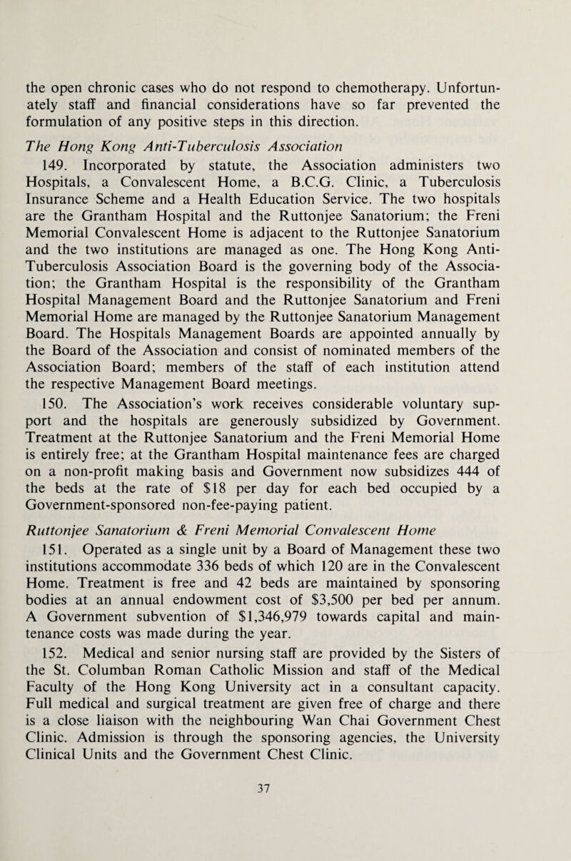 the open chronic cases who do not respond to chemotherapy. Unfortun¬ ately staff and financial considerations have so far prevented the formulation of any positive steps in this direction. The Hong Kong Anti-Tuberculosis Association 149. Incorporated by statute, the Association administers two Hospitals, a Convalescent Home, a B.C.G. Clinic, a Tuberculosis Insurance Scheme and a Health Education Service. The two hospitals are the Grantham Hospital and the Ruttonjee Sanatorium; the Freni Memorial Convalescent Home is adjacent to the Ruttonjee Sanatorium and the two institutions are managed as one. The Hong Kong Anti- Tuberculosis Association Board is the governing body of the Associa¬ tion; the Grantham Hospital is the responsibility of the Grantham Hospital Management Board and the Ruttonjee Sanatorium and Freni Memorial Home are managed by the Ruttonjee Sanatorium Management Board. The Hospitals Management Boards are appointed annually by the Board of the Association and consist of nominated members of the Association Board; members of the staff of each institution attend the respective Management Board meetings. 150. The Association’s work receives considerable voluntary sup¬ port and the hospitals are generously subsidized by Government. Treatment at the Ruttonjee Sanatorium and the Freni Memorial Home is entirely free; at the Grantham Hospital maintenance fees are charged on a non-profit making basis and Government now subsidizes 444 of the beds at the rate of $18 per day for each bed occupied by a Government-sponsored non-fee-paying patient. Ruttonjee Sanatorium & Freni Memorial Convalescent Home 151. Operated as a single unit by a Board of Management these two institutions accommodate 336 beds of which 120 are in the Convalescent Home. Treatment is free and 42 beds are maintained by sponsoring bodies at an annual endowment cost of $3,500 per bed per annum. A Government subvention of $1,346,979 towards capital and main¬ tenance costs was made during the year. 152. Medical and senior nursing staff are provided by the Sisters of the St. Columban Roman Catholic Mission and staff of the Medical Faculty of the Hong Kong University act in a consultant capacity. Full medical and surgical treatment are given free of charge and there is a close liaison with the neighbouring Wan Chai Government Chest Clinic. Admission is through the sponsoring agencies, the University Clinical Units and the Government Chest Clinic.