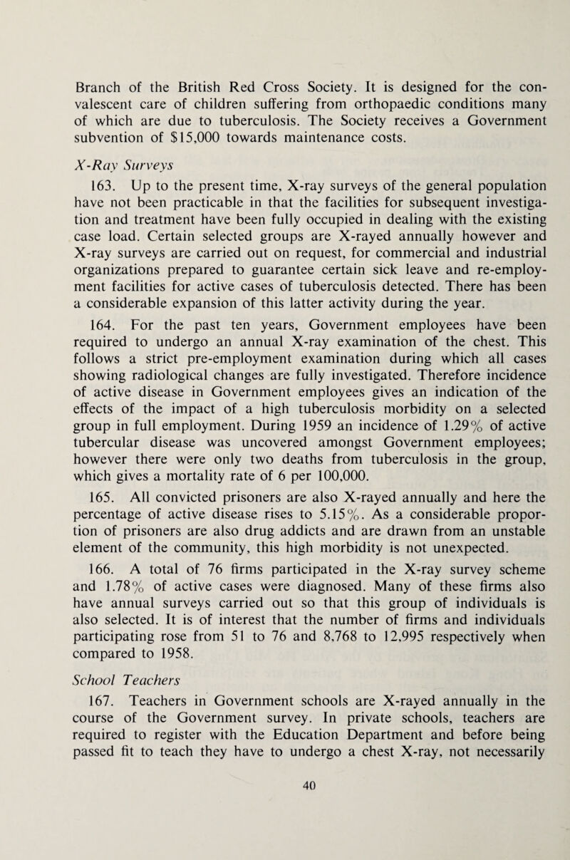 Branch of the British Red Cross Society. It is designed for the con¬ valescent care of children suffering from orthopaedic conditions many of which are due to tuberculosis. The Society receives a Government subvention of $15,000 towards maintenance costs. X-Ray Surveys 163. Up to the present time. X-ray surveys of the general population have not been practicable in that the facilities for subsequent investiga¬ tion and treatment have been fully occupied in dealing with the existing case load. Certain selected groups are X-rayed annually however and X-ray surveys are carried out on request, for commercial and industrial organizations prepared to guarantee certain sick leave and re-employ- ment facilities for active cases of tuberculosis detected. There has been a considerable expansion of this latter activity during the year. 164. For the past ten years. Government employees have been required to undergo an annual X-ray examination of the chest. This follows a strict pre-employment examination during which all cases showing radiological changes are fully investigated. Therefore incidence of active disease in Government employees gives an indication of the effects of the impact of a high tuberculosis morbidity on a selected group in full employment. During 1959 an incidence of 1.29% of active tubercular disease was uncovered amongst Government employees; however there were only two deaths from tuberculosis in the group, which gives a mortality rate of 6 per 100,000. 165. All convicted prisoners are also X-rayed annually and here the percentage of active disease rises to 5.15%. As a considerable propor¬ tion of prisoners are also drug addicts and are drawn from an unstable element of the community, this high morbidity is not unexpected. 166. A total of 76 firms participated in the X-ray survey scheme and 1.78% of active cases were diagnosed. Many of these firms also have annual surveys carried out so that this group of individuals is also selected. It is of interest that the number of firms and individuals participating rose from 51 to 76 and 8,768 to 12,995 respectively when compared to 1958. School Teachers 167. Teachers in Government schools are X-rayed annually in the course of the Government survey. In private schools, teachers are required to register with the Education Department and before being passed fit to teach they have to undergo a chest X-ray, not necessarily