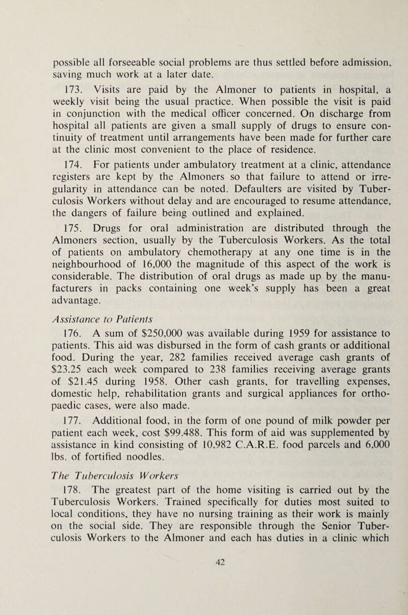 possible all forseeable social problems are thus settled before admission, saving much work at a later date. 173. Visits are paid by the Almoner to patients in hospital, a weekly visit being the usual practice. When possible the visit is paid in conjunction with the medical officer concerned. On discharge from hospital all patients are given a small supply of drugs to ensure con¬ tinuity of treatment until arrangements have been made for further care at the clinic most convenient to the place of residence. 174. For patients under ambulatory treatment at a clinic, attendance registers are kept by the Almoners so that failure to attend or irre¬ gularity in attendance can be noted. Defaulters are visited by Tuber¬ culosis Workers without delay and are encouraged to resume attendance, the dangers of failure being outlined and explained. 175. Drugs for oral administration are distributed through the Almoners section, usually by the Tuberculosis Workers. As the total of patients on ambulatory chemotherapy at any one time is in the neighbourhood of 16,000 the magnitude of this aspect of the work is considerable. The distribution of oral drugs as made up by the manu¬ facturers in packs containing one week’s supply has been a great advantage. Assistance to Patients 176. A sum of $250,000 was available during 1959 for assistance to patients. This aid was disbursed in the form of cash grants or additional food. During the year, 282 families received average cash grants of $23.25 each week compared to 238 families receiving average grants of $21.45 during 1958. Other cash grants, for travelling expenses, domestic help, rehabilitation grants and surgical appliances for ortho¬ paedic cases, were also made. 177. Additional food, in the form of one pound of milk powder per patient each week, cost $99,488. This form of aid was supplemented by assistance in kind consisting of 10,982 C.A.R.E. food parcels and 6,000 lbs. of fortified noodles. The Tuberculosis Workers 178. The greatest part of the home visiting is carried out by the Tuberculosis Workers. Trained specifically for duties most suited to local conditions, they have no nursing training as their work is mainly on the social side. They are responsible through the Senior Tuber¬ culosis Workers to the Almoner and each has duties in a clinic which