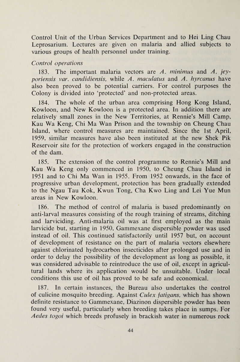 Control Unit of the Urban Services Department and to Hei Ling Chau Leprosarium. Lectures are given on malaria and allied subjects to various groups of health personnel under training. Control operations 183. The important malaria vectors are A. minimus and A. jey- poriensis var. candidiensis, while A. maculatus and A. hyrcanus have also been proved to be potential carriers. For control purposes the Colony is divided into ‘protected’ and non-protected areas. 184. The whole of the urban area comprising Hong Kong Island, Kowloon, and New Kowloon is a protected area. In addition there are relatively small zones in the New Territories, at Rennie’s Mill Camp, Kau Wa Keng, Chi Ma Wan Prison and the township on Cheung Chau Island, where control measures are maintained. Since the 1st April, 1959, similar measures have also been instituted at the new Shek Pik Reservoir site for the protection of workers engaged in the construction of the dam. 185. The extension of the control programme to Rennie’s Mill and Kau Wa Keng only commenced in 1950, to Cheung Chau Island in 1951 and to Chi Ma Wan in 1955. From 1952 onwards, in the face of progressive urban development, protection has been gradually extended to the Ngau Tau Kok, Kwun Tong, Cha Kwo Ling and Lei Yue Mun areas in New Kowloon. 186. The method of control of malaria is based predominantly on anti-larval measures consisting of the rough training of streams, ditching and larviciding. Anti-malaria oil was at first employed as the main larvicide but, starting in 1950, Gammexane dispersible powder was used instead of oil. This continued satisfactorily until 1957 but, on account of development of resistance on the part of malaria vectors elsewhere against chlorinated hydrocarbon insecticides after prolonged use and in order to delay the possibility of the development as long as possible, it was considered advisable to reintroduce the use of oil, except in agricul¬ tural lands where its application would be unsuitable. Under local conditions this use of oil has proved to be safe and economical. 187. In certain instances, the Bureau also undertakes the control of culicine mosquito breeding. Against Culex jatigans, which has shown definite resistance to Gammexane, Diazinon dispersible powder has been found very useful, particularly when breeding takes place in sumps. For Aedes togoi which breeds profusely in brackish water in numerous rock