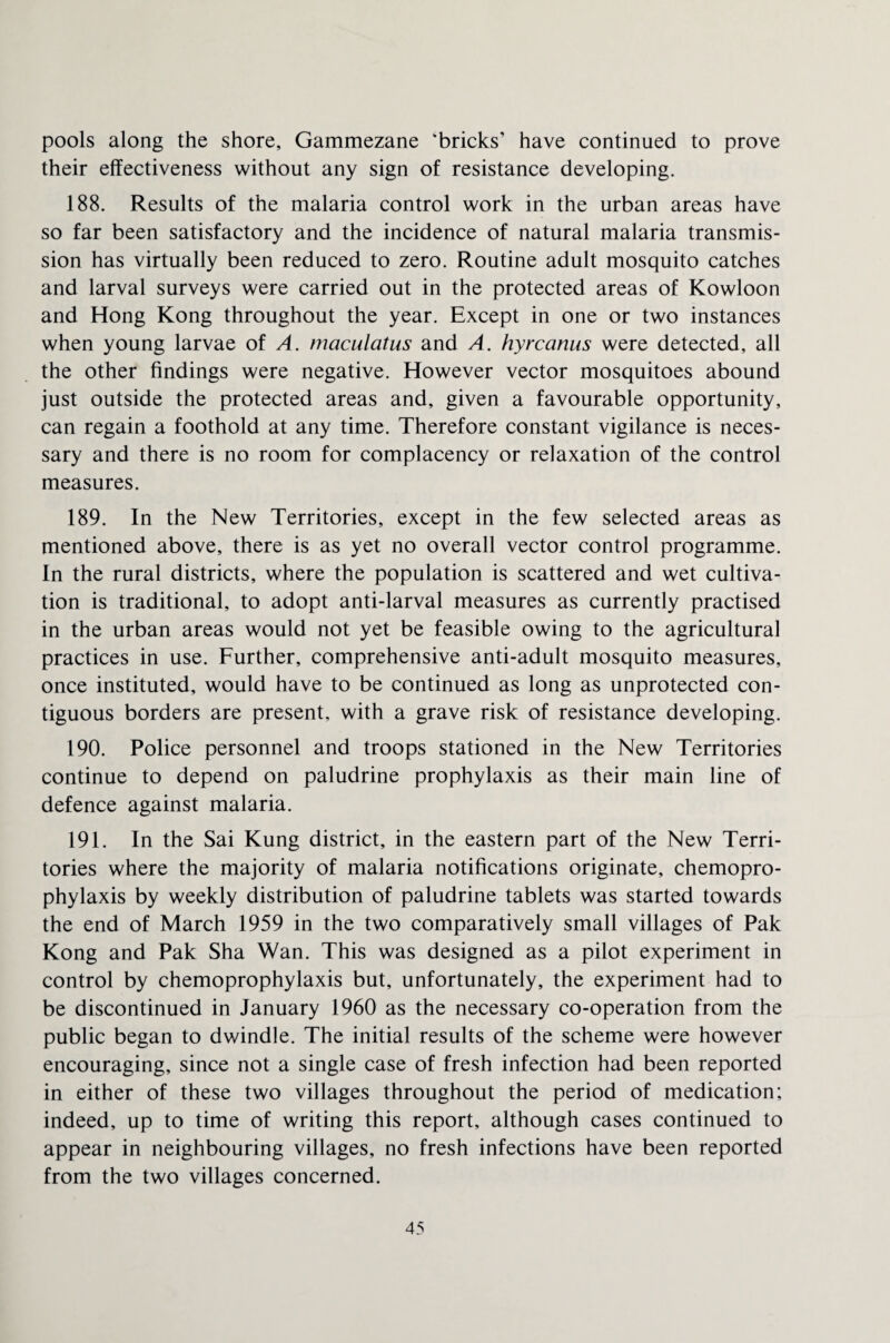 pools along the shore, Gammezane ‘bricks’ have continued to prove their effectiveness without any sign of resistance developing. 188. Results of the malaria control work in the urban areas have so far been satisfactory and the incidence of natural malaria transmis¬ sion has virtually been reduced to zero. Routine adult mosquito catches and larval surveys were carried out in the protected areas of Kowloon and Hong Kong throughout the year. Except in one or two instances when young larvae of A. maculatus and A. hyrcanus were detected, all the other findings were negative. However vector mosquitoes abound just outside the protected areas and, given a favourable opportunity, can regain a foothold at any time. Therefore constant vigilance is neces¬ sary and there is no room for complacency or relaxation of the control measures. 189. In the New Territories, except in the few selected areas as mentioned above, there is as yet no overall vector control programme. In the rural districts, where the population is scattered and wet cultiva¬ tion is traditional, to adopt anti-larval measures as currently practised in the urban areas would not yet be feasible owing to the agricultural practices in use. Further, comprehensive anti-adult mosquito measures, once instituted, would have to be continued as long as unprotected con¬ tiguous borders are present, with a grave risk of resistance developing. 190. Police personnel and troops stationed in the New Territories continue to depend on paludrine prophylaxis as their main line of defence against malaria. 191. In the Sai Kung district, in the eastern part of the New Terri¬ tories where the majority of malaria notifications originate, chemopro¬ phylaxis by weekly distribution of paludrine tablets was started towards the end of March 1959 in the two comparatively small villages of Pak Kong and Pak Sha Wan. This was designed as a pilot experiment in control by chemoprophylaxis but, unfortunately, the experiment had to be discontinued in January 1960 as the necessary co-operation from the public began to dwindle. The initial results of the scheme were however encouraging, since not a single case of fresh infection had been reported in either of these two villages throughout the period of medication; indeed, up to time of writing this report, although cases continued to appear in neighbouring villages, no fresh infections have been reported from the two villages concerned.