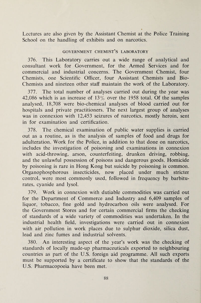 Lectures are also given by the Assistant Chemist at the Police Training School on the handling of exhibits and on narcotics. GOVERNMENT CHEMIST’S LABORATORY 376. This Laboratory carries out a wide range of analytical and consultant work for Government, for the Armed Services and for commercial and industrial concerns. The Government Chemist, four Chemists, one Scientific Officer, four Assistant Chemists and Bio- Chemists and nineteen other staff maintain the work of the Laboratory. 377. The total number of analyses carried out during the year was 42,086 which is an increase of 13% over the 1958 total. Of the samples analysed, 18,708 were bio-chemical analyses of blood carried out for hospitals and private practitioners. The next largest group of analyses was in connexion with 12,453 seizures of narcotics, mostly heroin, sent in for examination and certification. 378. The chemical examination of public water supplies is carried out as a routine, as is the analysis of samples of food and drugs for adulteration. Work for the Police, in addition to that done on narcotics, includes the investigation of poisoning and examinations in connexion with acid-throwing, arson, counterfeiting, drunken driving, robbing, and the unlawful possession of poisons and dangerous goods. Homicide by poisoning is rare in Hong Kong but suicide by poisoning is common. Organophosphorous insecticides, now placed under much stricter control, were most commonly used, followed in frequency by barbitu¬ rates, cyanide and lysol. 379. Work in connexion with dutiable commodities was carried out for the Department of Commerce and Industry and 6,409 samples of liquor, tobacco, fine gold and hydrocarbon oils were analysed. For the Government Stores and for certain commercial firms the checking of standards of a wide variety of commodities was undertaken. In the industrial health field, investigations were carried out in connexion with air pollution in work places due to sulphur dioxide, silica dust, lead and zinc fumes and industrial solvents. 380. An interesting aspect of the year’s work was the checking of standards of locally made-up pharmaceuticals exported to neighbouring countries as part of the U.S. foreign aid programme. All such exports must be supported by a certificate to show that the standards of the U.S. Pharmacopoeia have been met.