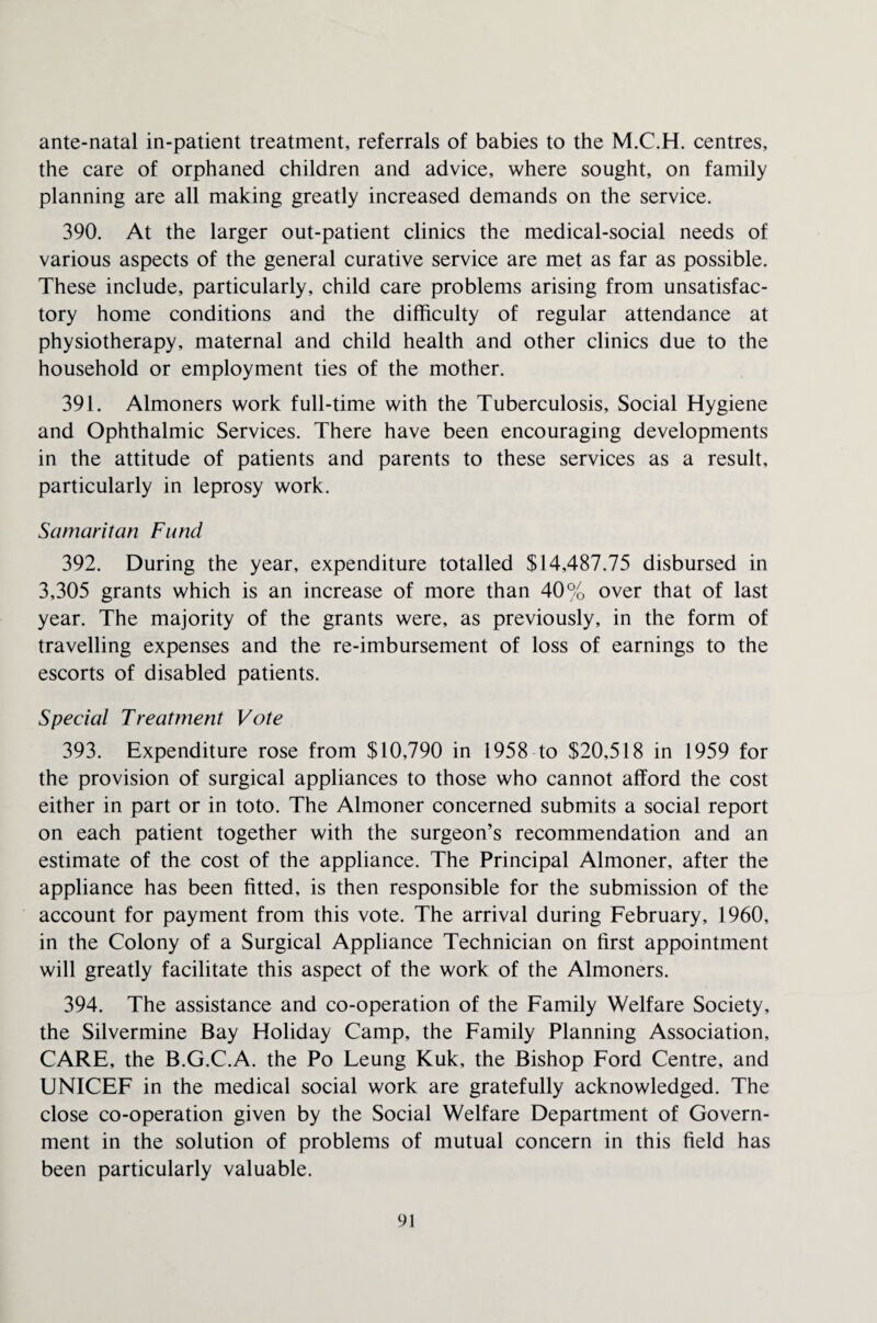 ante-natal in-patient treatment, referrals of babies to the M.C.H. centres, the care of orphaned children and advice, where sought, on family planning are all making greatly increased demands on the service. 390. At the larger out-patient clinics the medical-social needs of various aspects of the general curative service are met as far as possible. These include, particularly, child care problems arising from unsatisfac¬ tory home conditions and the difficulty of regular attendance at physiotherapy, maternal and child health and other clinics due to the household or employment ties of the mother. 391. Almoners work full-time with the Tuberculosis, Social Hygiene and Ophthalmic Services. There have been encouraging developments in the attitude of patients and parents to these services as a result, particularly in leprosy work. Samaritan Fund 392. During the year, expenditure totalled $14,487.75 disbursed in 3,305 grants which is an increase of more than 40% over that of last year. The majority of the grants were, as previously, in the form of travelling expenses and the re-imbursement of loss of earnings to the escorts of disabled patients. Special Treatment Vote 393. Expenditure rose from $10,790 in 1958 to $20,518 in 1959 for the provision of surgical appliances to those who cannot afford the cost either in part or in toto. The Almoner concerned submits a social report on each patient together with the surgeon’s recommendation and an estimate of the cost of the appliance. The Principal Almoner, after the appliance has been fitted, is then responsible for the submission of the account for payment from this vote. The arrival during February, 1960, in the Colony of a Surgical Appliance Technician on first appointment will greatly facilitate this aspect of the work of the Almoners. 394. The assistance and co-operation of the Family Welfare Society, the Silvermine Bay Holiday Camp, the Family Planning Association, CARE, the B.G.C.A. the Po Leung Kuk, the Bishop Ford Centre, and UNICEF in the medical social work are gratefully acknowledged. The close co-operation given by the Social Welfare Department of Govern¬ ment in the solution of problems of mutual concern in this field has been particularly valuable.