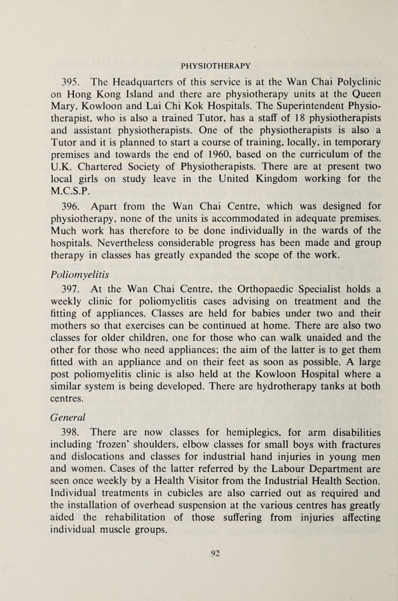 PHYSIOTHERAPY 395. The Headquarters of this service is at the Wan Chai Polyclinic on Hong Kong Island and there are physiotherapy units at the Queen Mary, Kowloon and Lai Chi Kok Hospitals. The Superintendent Physio¬ therapist, who is also a trained Tutor, has a staff of 18 physiotherapists and assistant physiotherapists. One of the physiotherapists is also a Tutor and it is planned to start a course of training, locally, in temporary premises and towards the end of 1960, based on the curriculum of the U.K. Chartered Society of Physiotherapists. There are at present two local girls on study leave in the United Kingdom working for the M.C.S.P. 396. Apart from the Wan Chai Centre, which was designed for physiotherapy, none of the units is accommodated in adequate premises. Much work has therefore to be done individually in the wards of the hospitals. Nevertheless considerable progress has been made and group therapy in classes has greatly expanded the scope of the work. Poliomyelitis 397. At the Wan Chai Centre, the Orthopaedic Specialist holds a weekly clinic for poliomyelitis cases advising on treatment and the fitting of appliances. Classes are held for babies under two and their mothers so that exercises can be continued at home. There are also two classes for older children, one for those who can walk unaided and the other for those who need appliances; the aim of the latter is to get them fitted with an appliance and on their feet as soon as possible. A large post poliomyelitis clinic is also held at the Kowloon Hospital where a similar system is being developed. There are hydrotherapy tanks at both centres. General 398. There are now classes for hemiplegics, for arm disabilities including ‘frozen’ shoulders, elbow classes for small boys with fractures and dislocations and classes for industrial hand injuries in young men and women. Cases of the latter referred by the Labour Department are seen once weekly by a Health Visitor from the Industrial Health Section. Individual treatments in cubicles are also carried out as required and the installation of overhead suspension at the various centres has greatly aided the rehabilitation of those suffering from injuries affecting individual muscle groups.