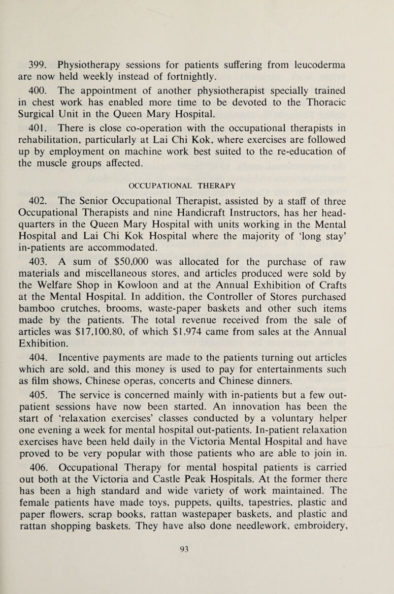 399. Physiotherapy sessions for patients suffering from leucoderma are now held weekly instead of fortnightly. 400. The appointment of another physiotherapist specially trained in chest work has enabled more time to be devoted to the Thoracic Surgical Unit in the Queen Mary Hospital. 401. There is close co-operation with the occupational therapists in rehabilitation, particularly at Lai Chi Kok, where exercises are followed up by employment on machine work best suited to the re-education of the muscle groups affected. OCCUPATIONAL THERAPY 402. The Senior Occupational Therapist, assisted by a staff of three Occupational Therapists and nine Handicraft Instructors, has her head¬ quarters in the Queen Mary Hospital with units working in the Mental Hospital and Lai Chi Kok Hospital where the majority of iong stay’ in-patients are accommodated. 403. A sum of $50,000 was allocated for the purchase of raw materials and miscellaneous stores, and articles produced were sold by the Welfare Shop in Kowloon and at the Annual Exhibition of Crafts at the Mental Hospital. In addition, the Controller of Stores purchased bamboo crutches, brooms, waste-paper baskets and other such items made by the patients. The total revenue received from the sale of articles was $17,100.80, of which $L974 came from sales at the Annual Exhibition. 404. Incentive payments are made to the patients turning out articles which are sold, and this money is used to pay for entertainments such as film shows, Chinese operas, concerts and Chinese dinners. 405. The service is concerned mainly with in-patients but a few out¬ patient sessions have now been started. An innovation has been the start of 'relaxation exercises’ classes conducted by a voluntary helper one evening a week for mental hospital out-patients. In-patient relaxation exercises have been held daily in the Victoria Mental Hospital and have proved to be very popular with those patients who are able to join in. 406. Occupational Therapy for mental hospital patients is carried out both at the Victoria and Castle Peak Hospitals. At the former there has been a high standard and wide variety of work maintained. The female patients have made toys, puppets, quilts, tapestries, plastic and paper flowers, scrap books, rattan wastepaper baskets, and plastic and rattan shopping baskets. They have also done needlework, embroidery.