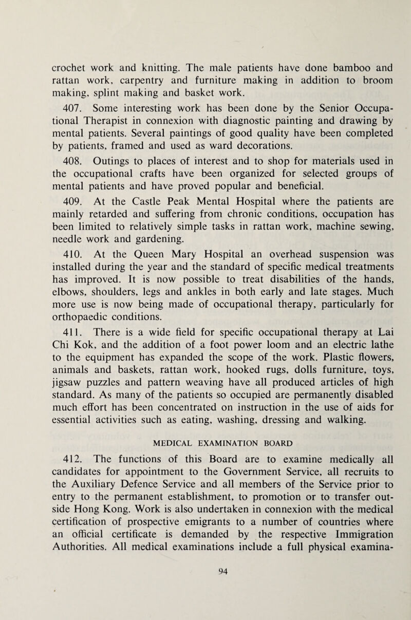 crochet work and knitting. The male patients have done bamboo and rattan work, carpentry and furniture making in addition to broom making, splint making and basket work. 407. Some interesting work has been done by the Senior Occupa¬ tional Therapist in connexion with diagnostic painting and drawing by mental patients. Several paintings of good quality have been completed by patients, framed and used as ward decorations. 408. Outings to places of interest and to shop for materials used in the occupational crafts have been organized for selected groups of mental patients and have proved popular and beneficial. 409. At the Castle Peak Mental Hospital where the patients are mainly retarded and suffering from chronic conditions, occupation has been limited to relatively simple tasks in rattan work, machine sewing, needle work and gardening. 410. At the Queen Mary Hospital an overhead suspension was installed during the year and the standard of specific medical treatments has improved. It is now possible to treat disabilities of the hands, elbows, shoulders, legs and ankles in both early and late stages. Much more use is now being made of occupational therapy, particularly for orthopaedic conditions. 411. There is a wide field for specific occupational therapy at Lai Chi Kok, and the addition of a foot power loom and an electric lathe to the equipment has expanded the scope of the work. Plastic flowers, animals and baskets, rattan work, hooked rugs, dolls furniture, toys, jigsaw puzzles and pattern weaving have all produced articles of high standard. As many of the patients so occupied are permanently disabled much effort has been concentrated on instruction in the use of aids for essential activities such as eating, washing, dressing and walking. MEDICAL EXAMINATION BOARD 412. The functions of this Board are to examine medically all candidates for appointment to the Government Service, all recruits to the Auxiliary Defence Service and all members of the Service prior to entry to the permanent establishment, to promotion or to transfer out¬ side Hong Kong. Work is also undertaken in connexion with the medical certification of prospective emigrants to a number of countries where an official certificate is demanded by the respective Immigration Authorities. All medical examinations include a full physical examina-