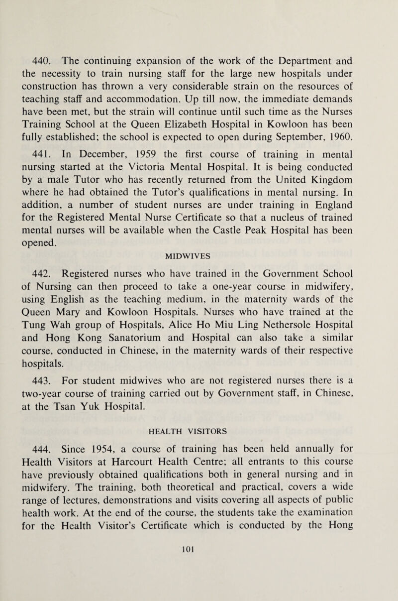 440. The continuing expansion of the work of the Department and the necessity to train nursing staff for the large new hospitals under construction has thrown a very considerable strain on the resources of teaching staff and accommodation. Up till now, the immediate demands have been met, but the strain will continue until such time as the Nurses Training School at the Queen Elizabeth Hospital in Kowloon has been fully established; the school is expected to open during September, 1960. 441. In December, 1959 the first course of training in mental nursing started at the Victoria Mental Hospital. It is being conducted by a male Tutor who has recently returned from the United Kingdom where he had obtained the Tutor’s qualifications in mental nursing. In addition, a number of student nurses are under training in England for the Registered Mental Nurse Certificate so that a nucleus of trained mental nurses will be available when the Castle Peak Hospital has been opened. MIDWIVES 442. Registered nurses who have trained in the Government School of Nursing can then proceed to take a one-year course in midwifery, using English as the teaching medium, in the maternity wards of the Queen Mary and Kowloon Hospitals. Nurses who have trained at the Tung Wah group of Hospitals, Alice Ho Miu Ling Nethersole Hospital and Hong Kong Sanatorium and Hospital can also take a similar course, conducted in Chinese, in the maternity wards of their respective hospitals. 443. For student midwives who are not registered nurses there is a two-year course of training carried out by Government staff, in Chinese, at the Tsan Yuk Hospital. HEALTH VISITORS 444. Since 1954, a course of training has been held annually for Health Visitors at Harcourt Health Centre; all entrants to this course have previously obtained qualifications both in general nursing and in midwifery. The training, both theoretical and practical, covers a wide range of lectures, demonstrations and visits covering all aspects of public health work. At the end of the course, the students take the examination for the Health Visitor’s Certificate which is conducted by the Hong