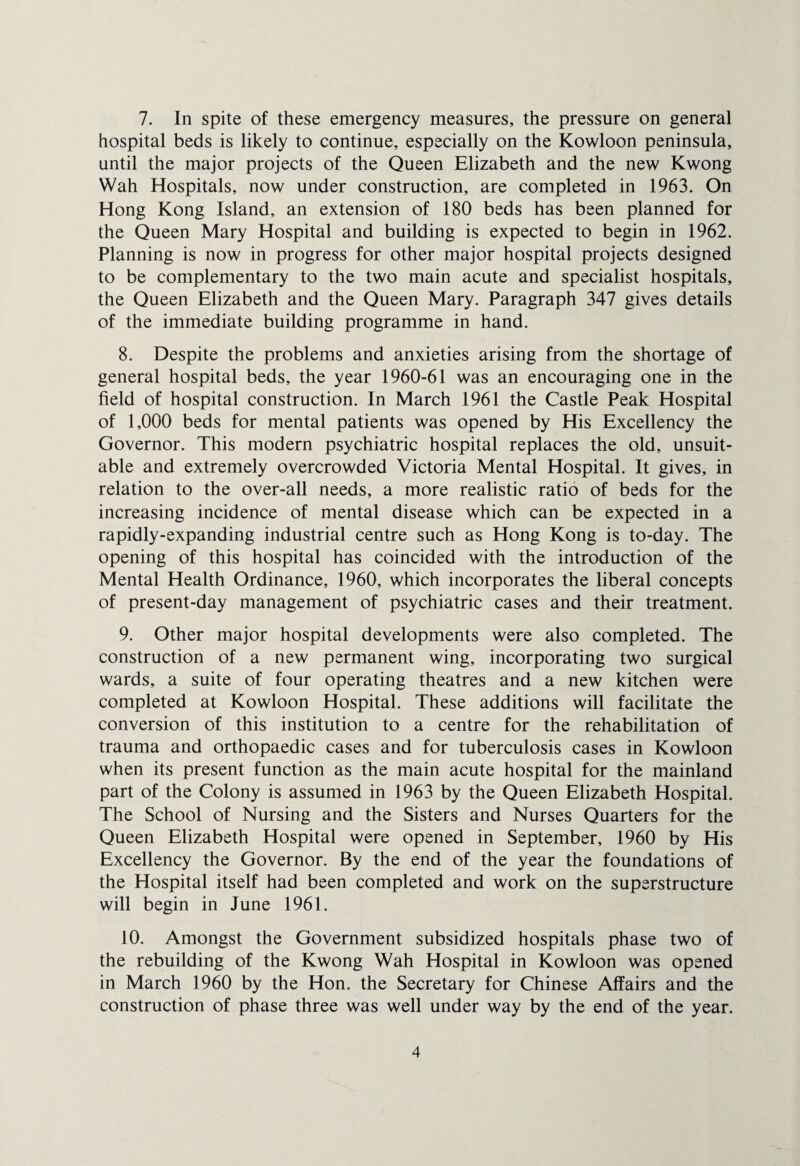 7. In spite of these emergency measures, the pressure on general hospital beds is likely to continue, especially on the Kowloon peninsula, until the major projects of the Queen Elizabeth and the new Kwong Wah Hospitals, now under construction, are completed in 1963. On Hong Kong Island, an extension of 180 beds has been planned for the Queen Mary Hospital and building is expected to begin in 1962. Planning is now in progress for other major hospital projects designed to be complementary to the two main acute and specialist hospitals, the Queen Elizabeth and the Queen Mary. Paragraph 347 gives details of the immediate building programme in hand. 8. Despite the problems and anxieties arising from the shortage of general hospital beds, the year 1960-61 was an encouraging one in the field of hospital construction. In March 1961 the Castle Peak Hospital of 1,000 beds for mental patients was opened by His Excellency the Governor. This modem psychiatric hospital replaces the old, unsuit¬ able and extremely overcrowded Victoria Mental Hospital. It gives, in relation to the over-all needs, a more realistic ratio of beds for the increasing incidence of mental disease which can be expected in a rapidly-expanding industrial centre such as Hong Kong is to-day. The opening of this hospital has coincided with the introduction of the Mental Health Ordinance, 1960, which incorporates the liberal concepts of present-day management of psychiatric cases and their treatment. 9. Other major hospital developments were also completed. The construction of a new permanent wing, incorporating two surgical wards, a suite of four operating theatres and a new kitchen were completed at Kowloon Hospital. These additions will facilitate the conversion of this institution to a centre for the rehabilitation of trauma and orthopaedic cases and for tuberculosis cases in Kowloon when its present function as the main acute hospital for the mainland part of the Colony is assumed in 1963 by the Queen Elizabeth Hospital. The School of Nursing and the Sisters and Nurses Quarters for the Queen Elizabeth Hospital were opened in September, 1960 by His Excellency the Governor. By the end of the year the foundations of the Hospital itself had been completed and work on the superstructure will begin in June 1961. 10. Amongst the Government subsidized hospitals phase two of the rebuilding of the Kwong Wah Hospital in Kowloon was opened in March 1960 by the Hon. the Secretary for Chinese Affairs and the construction of phase three was well under way by the end of the year.