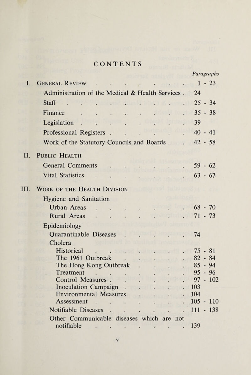 CONTENTS I. General Review. Administration of the Medical & Health Services . Staff ......... Finance . Legislation. Professional Registers. Work of the Statutory Councils and Boards . II. Public Health General Comments. Vital Statistics. III. Work of the Health Division Hygiene and Sanitation Urban Areas. Rural Areas. Epidemiology Quarantinable Diseases. Cholera Historical. The 1961 Outbreak. The Hong Kong Outbreak . . . . Treatment. Control Measures. Inoculation Campaign. Environmental Measures . Assessment. Notifiable Diseases. Other Communicable diseases which are not notifiable. Paragraphs 1 - 23 24 25 - 34 35 - 38 39 40 - 41 42 - 58 59 - 62 63 - 67 68 - 70 71 - 73 74 75 - 81 82 - 84 85 - 94 95 - 96 97 - 102 103 104 105 - 110 111 - 138 139