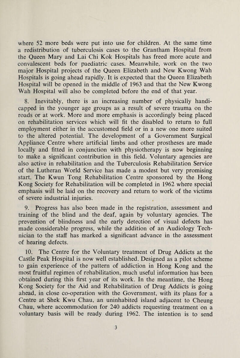 where 52 more beds were put into use for children. At the same time a redistribution of tuberculosis cases to the Grantham Hospital from the Queen Mary and Lai Chi Kok Hospitals has freed more acute and convalescent beds for paediatric cases. Meanwhile, work on the two major Hospital projects of the Queen Elizabeth and New Kwong Wah Hospitals is going ahead rapidly. It is expected that the Queen Elizabeth Hospital will be opened in the middle of 1963 and that the New Kwong Wah Hospital will also be completed before the end of that year. 8. Inevitably, there is an increasing number of physically handi¬ capped in the younger age groups as a result of severe trauma on the roads or at work. More and more emphasis is accordingly being placed on rehabilitation services which will fit the disabled to return to full employment either in the accustomed field or in a new one more suited to the altered potential. The development of a Government Surgical Appliance Centre where artificial limbs and other prostheses are made locally and fitted in conjunction with physiotherapy is now beginning to make a significant contribution in this field. Voluntary agencies are also active in rehabilitation and the Tuberculosis Rehabilitation Service of the Lutheran World Service has made a modest but very promising start. The Kwun Tong Rehabilitation Centre sponsored by the Hong Kong Society for Rehabilitation will be completed in 1962 where special emphasis will be laid on the recovery and return to work of the victims of severe industrial injuries. 9. Progress has also been made in the registration, assessment and training of the blind and the deaf, again by voluntary agencies. The prevention of blindness and the early detection of visual defects has made considerable progress, while the addition of an Audiology Tech¬ nician to the staff has marked a significant advance in the assessment of hearing defects. 10. The Centre for the Voluntary treatment of Drug Addicts at the Castle Peak Hospital is now well established. Designed as a pilot scheme to gain experience of the pattern of addiction in Hong Kong and the most fruitful regimen of rehabilitation, much useful information has been obtained during this first year of its work. In the meantime, the Hong Kong Society for the Aid and Rehabilitation of Drug Addicts is going ahead, in close co-operation with the Government, with its plans for a Centre at Shek Kwu Chau, an uninhabited island adjacent to Cheung Chau, where accommodation for 240 addicts requesting treatment on a voluntary basis will be ready during 1962. The intention is to send