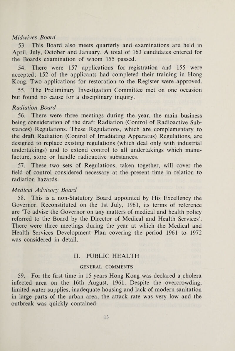 Midwives Board 53. This Board also meets quarterly and examinations are held in April, July, October and January. A total of 163 candidates entered for the Boards examination of whom 155 passed. 54. There were 157 applications for registration and 155 were accepted; 152 of the applicants had completed their training in Hong Kong. Two applications for restoration to the Register were approved. 55. The Preliminary Investigation Committee met on one occasion but found no cause for a disciplinary inquiry. Radiation Board 56. There were three meetings during the year, the main business being consideration of the draft Radiation (Control of Radioactive Sub¬ stances) Regulations. These Regulations, which are complementary to the draft Radiation (Control of Irradiating Apparatus) Regulations, are designed to replace existing regulations (which deal only with industrial undertakings) and to extend control to all undertakings which manu¬ facture, store or handle radioactive substances. 57. These two sets of Regulations, taken together, will cover the field of control considered necessary at the present time in relation to radiation hazards. Medical Advisory Board 58. This is a non-Statutory Board appointed by His Excellency the Governor. Reconstituted on the 1st July, 1961, its terms of reference are ‘To advise the Governor on any matters of medical and health policy referred to the Board by the Director of Medical and Health Services’. There were three meetings during the year at which the Medical and Health Services Development Plan covering the period 1961 to 1972 was considered in detail. II. PUBLIC HEALTH GENERAL COMMENTS 59. For the first time in 15 years Hong Kong was declared a cholera infected area on the 16th August, 1961. Despite the overcrowding, limited water supplies, inadequate housing and lack of modern sanitation in large parts of the urban area, the attack rate was very low and the outbreak was quickly contained.