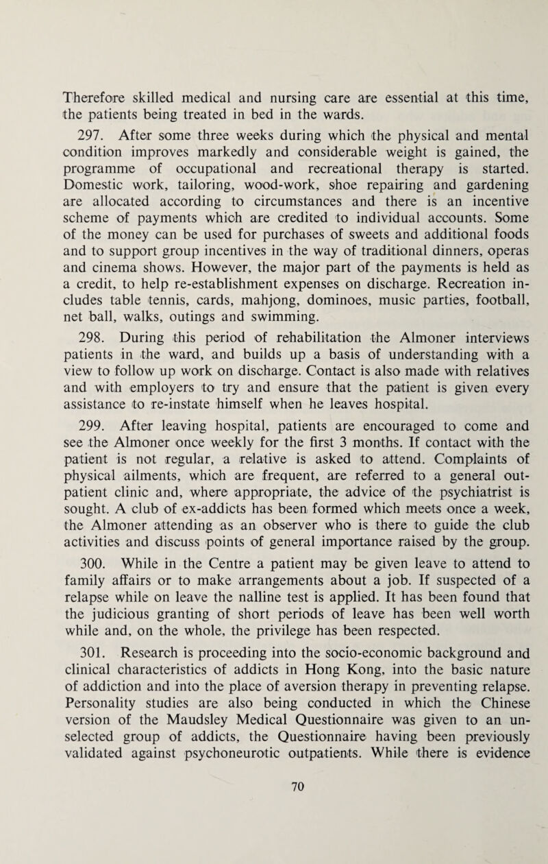 Therefore skilled medical and nursing care are essential at this time, the patients being treated in bed in the wards. 297. After some three weeks during which the physical and mental condition improves markedly and considerable weight is gained, the programme of occupational and recreational therapy is started. Domestic work, tailoring, wood-work, shoe repairing and gardening are allocated according to circumstances and there is an incentive scheme of payments which are credited to individual accounts. Some of the money can be used for purchases of sweets and additional foods and to support group incentives in the way of traditional dinners, operas and cinema shows. However, the major part of the payments is held as a credit, to help re-establishment expenses on discharge. Recreation in¬ cludes table tennis, cards, mahjong, dominoes, music parties, football, net ball, walks, outings and swimming. 298. During this period of rehabilitation the Almoner interviews patients in the ward, and builds up a basis of understanding with a view to follow up work on discharge. Contact is also made with relatives and with employers to try and ensure that the patient is given every assistance to re-instate himself when he leaves hospital. 299. After leaving hospital, patients are encouraged to come and see the Almoner once weekly for the first 3 months. If contact with the patient is not regular, a relative is asked to attend. Complaints of physical ailments, which are frequent, are referred to a general out¬ patient clinic and, where appropriate, the advice of the psychiatrist is sought. A club of ex-addicts has been formed which meets once a week, the Almoner attending as an observer who is there to guide the club activities and discuss points of general importance raised by the group. 300. While in the Centre a patient may be given leave to attend to family affairs or to make arrangements about a job. If suspected of a relapse while on leave the nalline test is applied. It has been found that the judicious granting of short periods of leave has been well worth while and, on the whole, the privilege has been respected. 301. Research is proceeding into the socio-economic background and clinical characteristics of addicts in Hong Kong, into the basic nature of addiction and into the place of aversion therapy in preventing relapse. Personality studies are also being conducted in which the Chinese version of the Maudsley Medical Questionnaire was given to an un¬ selected group of addicts, the Questionnaire having been previously validated against psychoneurotic outpatients. While there is evidence