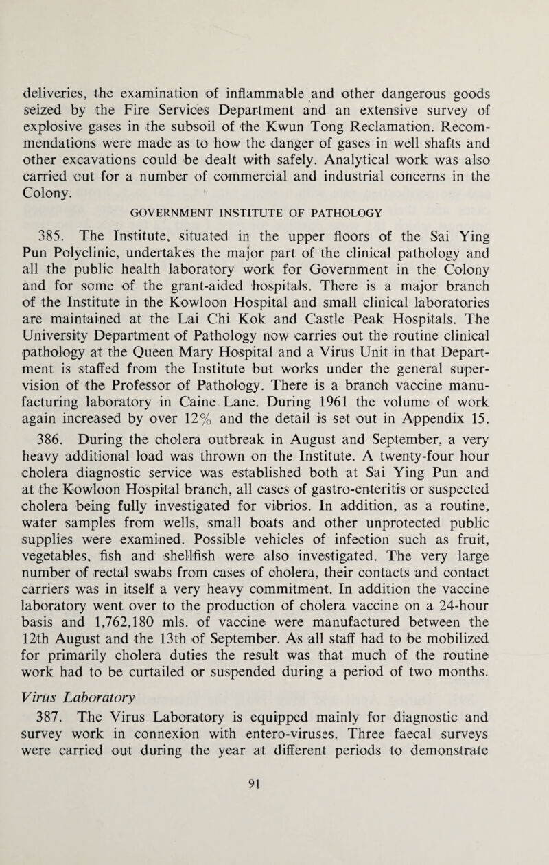 deliveries, the examination of inflammable and other dangerous goods seized by the Fire Services Department and an extensive survey of explosive gases in the subsoil of the Kwun Tong Reclamation. Recom¬ mendations were made as to how the danger of gases in well shafts and other excavations could be dealt with safely. Analytical work was also carried out for a number of commercial and industrial concerns in the Colony. GOVERNMENT INSTITUTE OF PATHOLOGY 385. The Institute, situated in the upper floors of the Sai Ying Pun Polyclinic, undertakes the major part of the clinical pathology and all the public health laboratory work for Government in the Colony and for some of the grant-aided hospitals. There is a major branch of the Institute in the Kowloon Hospital and small clinical laboratories are maintained at the Lai Chi Kok and Castle Peak Hospitals. The University Department of Pathology now carries out the routine clinical pathology at the Queen Mary Hospital and a Virus Unit in that Depart¬ ment is staffed from the Institute but works under the general super¬ vision of the Professor of Pathology. There is a branch vaccine manu¬ facturing laboratory in Caine Lane. During 1961 the volume of work again increased by over 12% and the detail is set out in Appendix 15. 386. During the cholera outbreak in August and September, a very heavy additional load was thrown on the Institute. A twenty-four hour cholera diagnostic service was established both at Sai Ying Pun and at the Kowloon Hospital branch, all cases of gastro-enteritis or suspected cholera being fully investigated for vibrios. In addition, as a routine, water samples from wells, small boats and other unprotected public supplies were examined. Possible vehicles of infection such as fruit, vegetables, fish and shellfish were also investigated. The very large number of rectal swabs from cases of cholera, their contacts and contact carriers was in itself a very heavy commitment. In addition the vaccine laboratory went over to the production of cholera vaccine on a 24-hour basis and 1,762,180 mis. of vaccine were manufactured between the 12th August and the 13th of September. As all staff had to be mobilized for primarily cholera duties the result was that much of the routine work had to be curtailed or suspended during a period of two months. Virus Laboratory 387. The Virus Laboratory is equipped mainly for diagnostic and survey work in connexion with entero-viruses. Three faecal surveys were carried out during the year at different periods to demonstrate