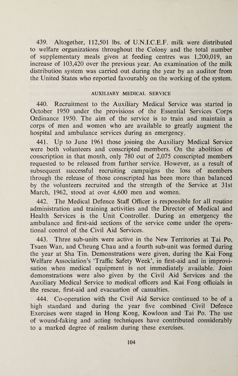 439. Altogether, 112,501 lbs. of U.N.I.C.E.F. milk were distributed to welfare organizations throughout the Colony and the total number of supplementary meals given at feeding centres was 1,200,019, an increase of 103,420 over the previous year. An examination of the milk distribution system was carried out during the year by an auditor from the United States who reported favourably on the working of the system. AUXILIARY MEDICAL SERVICE 440. Recruitment to the Auxiliary Medical Service was started in October 1950 under the provisions of the Essential Services Corps Ordinance 1950. The aim of the service is to train and maintain a corps of men and women who are available to greatly augment the hospital and ambulance services during an emergency. 441. Up to June 1961 those joining the Auxiliary Medical Service were both volunteers and conscripted members. On the abolition of conscription in that month, only 780 out of 2,075 conscripted members requested to be released from further service. However, as a result of subsequent successful recruiting campaigns the loss of members through the release of those conscripted has been more than balanced by the volunteers recruited and the strength of the Service at 31st March, 1962, stood at over 4,600 men and women. 442. The Medical Defence Staff Officer is responsible for all routine administration and training activities and the Director of Medical and Health Services is the Unit Controller. During an emergency the ambulance and first-aid sections of the service come under the opera¬ tional control of the Civil Aid Services. 443. Three sub-units were active in the New Territories at Tai Fo, Tsuen Wan, and Cheung Chau and a fourth sub-unit was formed during the year at Sha Tin. Demonstrations were given, during the Kai Fong Welfare Association’s ‘Traffic Safety Week’, in first-aid and in improvi¬ sation when medical equipment is not immediately available. Joint demonstrations were also given by the Civil Aid Services and the Auxiliary Medical Service to medical officers and Kai Fong officials in the rescue, first-aid and evacuation of casualties. 444. Co-operation with the Civil Aid Service continued to be of a high standard and during the year five combined Civil Defence Exercises were staged in Hong Kong, Kowloon and Tai Po. The use of wound-faking and acting techniques have contributed considerably to a marked degree of realism during these exercises.