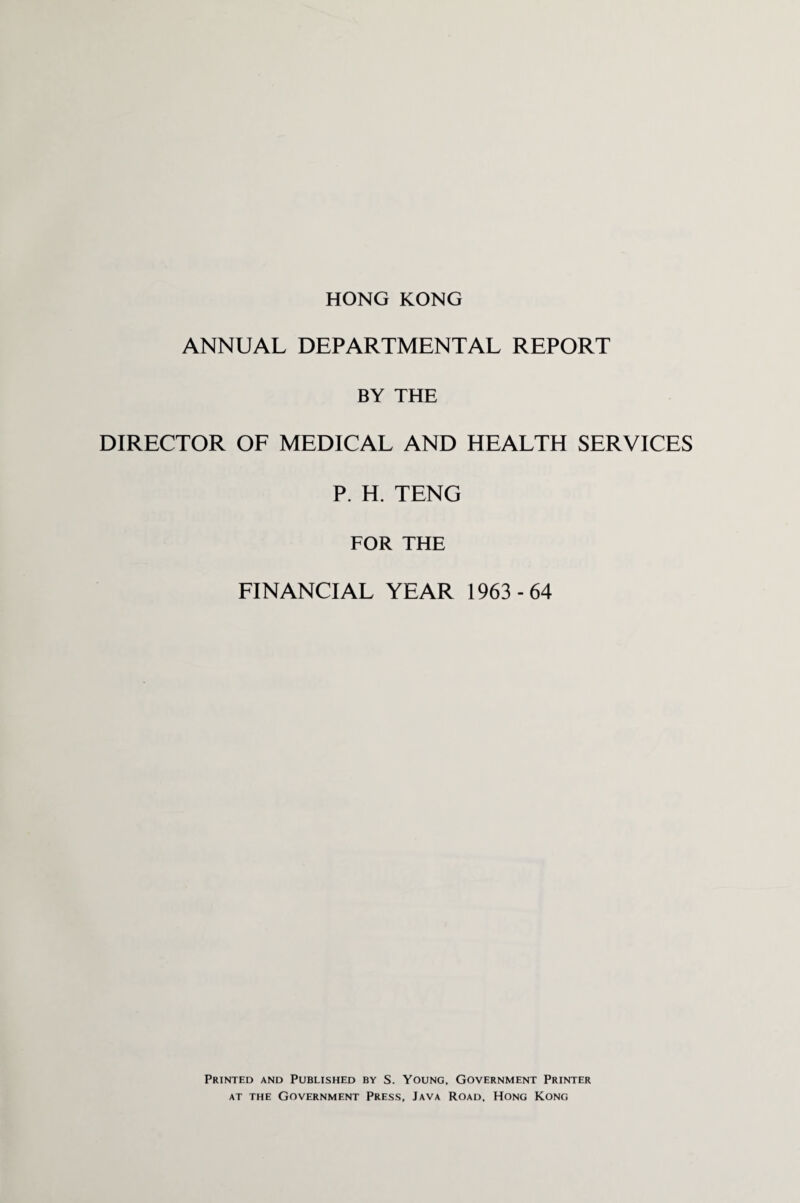 HONG KONG ANNUAL DEPARTMENTAL REPORT BY THE DIRECTOR OF MEDICAL AND HEALTH SERVICES P. H. TENG FOR THE FINANCIAL YEAR 1963 -64 Printed and Published by S. Young, Government Printer at the Government Press, Java Road, Hong Kong
