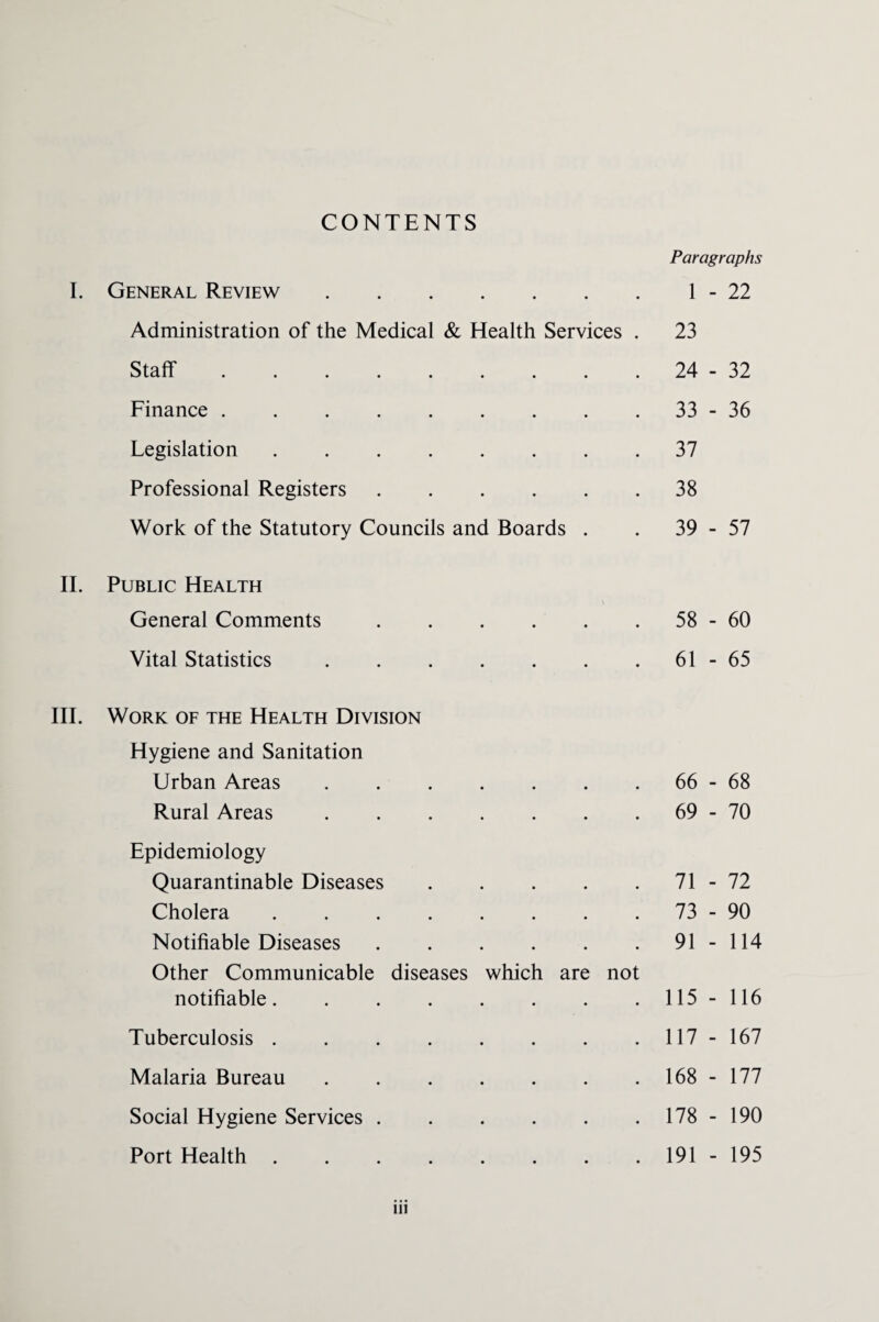 CONTENTS Paragraphs General Review. 1 - 22 Administration of the Medical & Health Services . 23 Staff ......... 24 - 32 Finance . 33 - 36 Legislation. 37 Professional Registers. 38 Work of the Statutory Councils and Boards . 39 - 57 II. Public Health General Comments. 58 - 60 Vital Statistics. 61 - 65 Work of the Health Division Hygiene and Sanitation Urban Areas. 66 - 68 Rural Areas. 69 - 70 Epidemiology Quarantinable Diseases. 71 - 72 Cholera. 73 - 90 Notifiable Diseases. 91 - 114 Other Communicable diseases which are not notifiable. 115 - 116 Tuberculosis. 117 - 167 Malaria Bureau. 168 - 177 Social Hygiene Services. 178 - 190 Port Health. 191 - 195