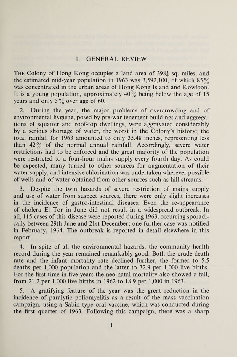 The Colony of Hong Kong occupies a land area of 398J sq. miles, and the estimated mid-year population in 1963 was 3,592,100, of which 85% was concentrated in the urban areas of Hong Kong Island and Kowloon. It is a young population, approximately 40% being below the age of 15 years and only 5 % over age of 60. 2. During the year, the major problems of overcrowding and of environmental hygiene, posed by pre-war tenement buildings and aggrega¬ tions of squatter and roof-top dwellings, were aggravated considerably by a serious shortage of water, the worst in the Colony’s history; the total rainfall for 1963 amounted to only 35.48 inches, representing less than 42% of the normal annual rainfall. Accordingly, severe water restrictions had to be enforced and the great majority of the population were restricted to a four-hour mains supply every fourth day. As could be expected, many turned to other sources for augmentation of their water supply, and intensive chlorination was undertaken wherever possible of wells and of water obtained from other sources such as hill streams. 3. Despite the twin hazards of severe restriction of mains supply and use of water from suspect sources, there were only slight increases in the incidence of gastro-intestinal diseases. Even the re-appearance of cholera El Tor in June did not result in a widespread outbreak. In all, 115 cases of this disease were reported during 1963, occurring sporadi¬ cally between 29th June and 21st December; one further case was notified in February, 1964. The outbreak is reported in detail elsewhere in this report. 4. In spite of all the environmental hazards, the community health record during the year remained remarkably good. Both the crude death rate and the infant mortality rate declined further, the former to 5.5 deaths per 1,000 population and the latter to 32.9 per 1,000 live births. For the first time in five years the neo-natal mortality also showed a fall, from 21.2 per 1,000 live births in 1962 to 18.9 per 1,000 in 1963. 5. A gratifying feature of the year was the great reduction in the incidence of paralytic poliomyelitis as a result of the mass vaccination campaign, using a Sabin type oral vaccine, which was conducted during the first quarter of 1963. Following this campaign, there was a sharp 1