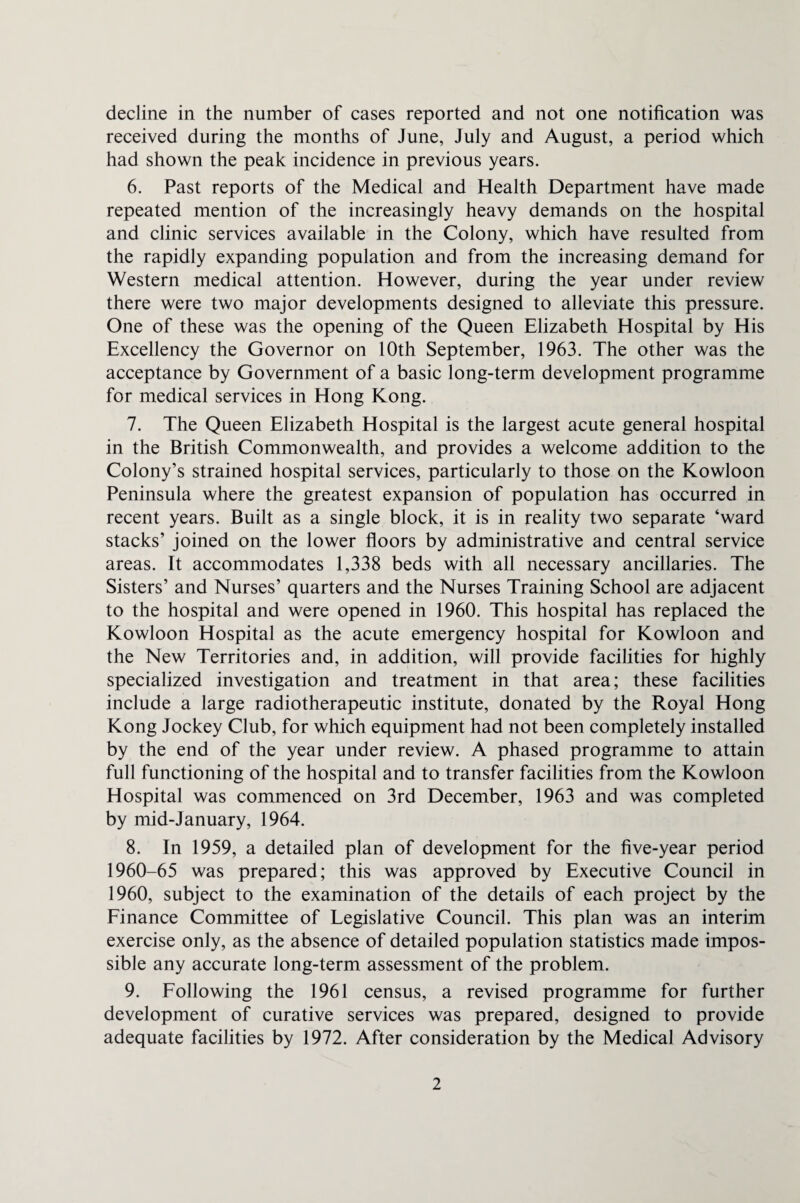 decline in the number of cases reported and not one notification was received during the months of June, July and August, a period which had shown the peak incidence in previous years. 6. Past reports of the Medical and Health Department have made repeated mention of the increasingly heavy demands on the hospital and clinic services available in the Colony, which have resulted from the rapidly expanding population and from the increasing demand for Western medical attention. However, during the year under review there were two major developments designed to alleviate this pressure. One of these was the opening of the Queen Elizabeth Hospital by His Excellency the Governor on 10th September, 1963. The other was the acceptance by Government of a basic long-term development programme for medical services in Hong Kong. 7. The Queen Elizabeth Hospital is the largest acute general hospital in the British Commonwealth, and provides a welcome addition to the Colony’s strained hospital services, particularly to those on the Kowloon Peninsula where the greatest expansion of population has occurred in recent years. Built as a single block, it is in reality two separate ‘ward stacks’ joined on the lower floors by administrative and central service areas. It accommodates 1,338 beds with all necessary ancillaries. The Sisters’ and Nurses’ quarters and the Nurses Training School are adjacent to the hospital and were opened in 1960. This hospital has replaced the Kowloon Hospital as the acute emergency hospital for Kowloon and the New Territories and, in addition, will provide facilities for highly specialized investigation and treatment in that area; these facilities include a large radiotherapeutic institute, donated by the Royal Hong Kong Jockey Club, for which equipment had not been completely installed by the end of the year under review. A phased programme to attain full functioning of the hospital and to transfer facilities from the Kowloon Hospital was commenced on 3rd December, 1963 and was completed by mid-January, 1964. 8. In 1959, a detailed plan of development for the five-year period 1960-65 was prepared; this was approved by Executive Council in 1960, subject to the examination of the details of each project by the Finance Committee of Legislative Council. This plan was an interim exercise only, as the absence of detailed population statistics made impos¬ sible any accurate long-term assessment of the problem. 9. Following the 1961 census, a revised programme for further development of curative services was prepared, designed to provide adequate facilities by 1972. After consideration by the Medical Advisory