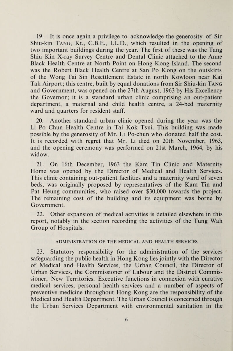 19. It is once again a privilege to acknowledge the generosity of Sir Shiu-kin Tang, Kt., C.B.E., LL.D., which resulted in the opening of two important buildings during the year. The first of these was the Tang Shiu Kin X-ray Survey Centre and Dental Clinic attached to the Anne Black Health Centre at North Point on Hong Kong Island. The second was the Robert Black Health Centre at San Po Kong on the outskirts of the Wong Tai Sin Resettlement Estate in north Kowloon near Kai Tak Airport; this centre, built by equal donations from Sir Shiu-kin Tang and Government, was opened on the 27th August, 1963 by His Excellency the Governor; it is a standard urban clinic comprising an out-patient department, a maternal and child health centre, a 24-bed maternity ward and quarters for resident staff. 20. Another standard urban clinic opened during the year was the Li Po Chun Health Centre in Tai Kok Tsui. This building was made possible by the generosity of Mr. Li Po-chun who donated half the cost. It is recorded with regret that Mr. Li died on 20th November, 1963, and the opening ceremony was performed on 21st March, 1964, by his widow. 21. On 16th December, 1963 the Kam Tin Clinic and Maternity Home was opened by the Director of Medical and Health Services. This clinic containing out-patient facilities and a maternity ward of seven beds, was originally proposed by representatives of the Kam Tin and Pat Heung communities, who raised over $30,000 towards the project. The remaining cost of the building and its equipment was borne by Government. 22. Other expansion of medical activities is detailed elsewhere in this report, notably in the section recording the activities of the Tung Wah Group of Hospitals. ADMINISTRATION OF THE MEDICAL AND HEALTH SERVICES 23. Statutory responsibility for the administration of the services safeguarding the public health in Hong Kong lies jointly with the Director of Medical and Health Services, the Urban Council, the Director of Urban Services, the Commissioner of Labour and the District Commis¬ sioner, New Territories. Executive functions in connexion with curative medical services, personal health services and a number of aspects of preventive medicine throughout Hong Kong are the responsibility of the Medical and Health Department. The Urban Council is concerned through the Urban Services Department with environmental sanitation in the