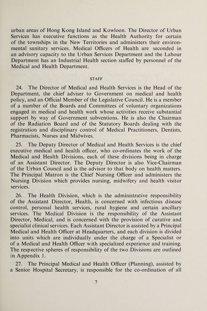 urban areas of Hong Kong Island and Kowloon. The Director of Urban Services has executive functions as the Health Authority for certain of the townships in the New Territories and administers their environ¬ mental sanitary services. Medical Officers of Health are seconded in an advisory capacity to the Urban Services Department and the Labour Department has an Industrial Health section staffed by personnel of the Medical and Health Department. STAFF 24. The Director of Medical and Health Services is the Head of the Department, the chief adviser to Government on medical and health policy, and an Official Member of the Legislative Council. He is a member of a number of the Boards and Committees of voluntary organizations engaged in medical and health work whose activities receive substantial support by way of Government subventions. He is also the Chairman of the Radiation Board and of the Statutory Boards dealing with the registration and disciplinary control of Medical Practitioners, Dentists, Pharmacists, Nurses and Midwives. 25. The Deputy Director of Medical and Health Services is the chief executive medical and health officer, who co-ordinates the work of the Medical and Health Divisions, each of these divisions being in charge of an Assistant Director. The Deputy Director is also Vice-Chairman of the Urban Council and is the advisor to that body on health matters. The Principal Matron is the Chief Nursing Officer and administers the Nursing Division which provides nursing, midwifery and health visitor services. 26. The Health Division, which is the administrative responsibility of the Assistant Director, Health, is concerned with infectious disease control, personal health services, rural hygiene and certain ancillary services. The Medical Division is the responsibility of the Assistant Director, Medical, and is concerned with the provision of curative and specialist clinical services. Each Assistant Director is assisted by a Principal Medical and Health Officer at Headquarters, and each division is divided into units which are individually under the charge of a Specialist or of a Medical and Health Officer with specialized experience and training. The respective spheres of responsibility of the two Divisions are outlined in Appendix 1. 27. The Principal Medical and Health Officer (Planning), assisted by a Senior Hospital Secretary, is responsible for the co-ordination of all
