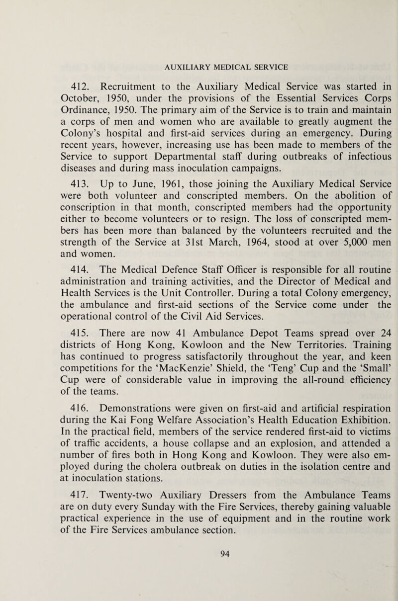 AUXILIARY MEDICAL SERVICE 412. Recruitment to the Auxiliary Medical Service was started in October, 1950, under the provisions of the Essential Services Corps Ordinance, 1950. The primary aim of the Service is to train and maintain a corps of men and women who are available to greatly augment the Colony’s hospital and first-aid services during an emergency. During recent years, however, increasing use has been made to members of the Service to support Departmental staff during outbreaks of infectious diseases and during mass inoculation campaigns. 413. Up to June, 1961, those joining the Auxiliary Medical Service were both volunteer and conscripted members. On the abolition of conscription in that month, conscripted members had the opportunity either to become volunteers or to resign. The loss of conscripted mem¬ bers has been more than balanced by the volunteers recruited and the strength of the Service at 31st March, 1964, stood at over 5,000 men and women. 414. The Medical Defence Staff Officer is responsible for all routine administration and training activities, and the Director of Medical and Health Services is the Unit Controller. During a total Colony emergency, the ambulance and first-aid sections of the Service come under the operational control of the Civil Aid Services. 415. There are now 41 Ambulance Depot Teams spread over 24 districts of Hong Kong, Kowloon and the New Territories. Training has continued to progress satisfactorily throughout the year, and keen competitions for the ‘MacKenzie’ Shield, the ‘Teng’ Cup and the ‘Small’ Cup were of considerable value in improving the all-round efficiency of the teams. 416. Demonstrations were given on first-aid and artificial respiration during the Kai Fong Welfare Association’s Health Education Exhibition. In the practical field, members of the service rendered first-aid to victims of traffic accidents, a house collapse and an explosion, and attended a number of fires both in Hong Kong and Kowloon. They were also em¬ ployed during the cholera outbreak on duties in the isolation centre and at inoculation stations. 417. Twenty-two Auxiliary Dressers from the Ambulance Teams are on duty every Sunday with the Fire Services, thereby gaining valuable practical experience in the use of equipment and in the routine work of the Fire Services ambulance section.