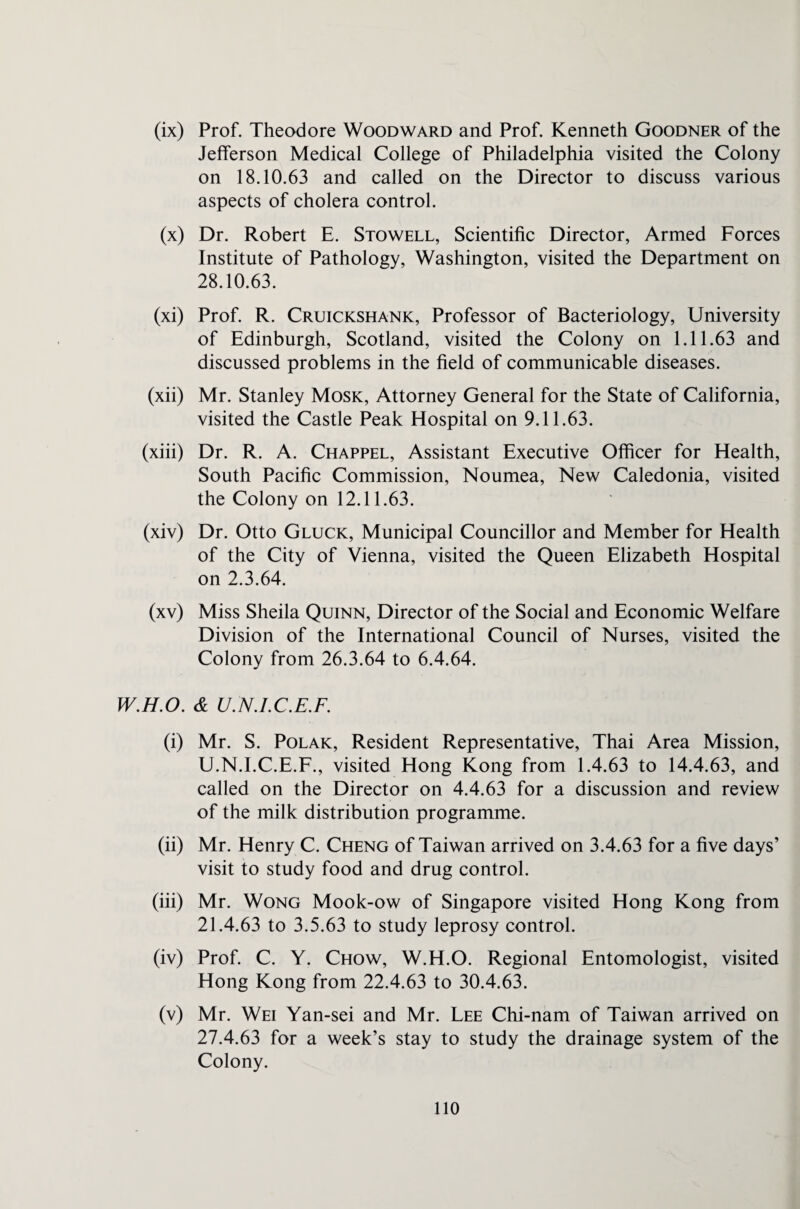 (ix) Prof. Theodore Woodward and Prof. Kenneth Goodner of the Jefferson Medical College of Philadelphia visited the Colony on 18.10.63 and called on the Director to discuss various aspects of cholera control. (x) Dr. Robert E. Stowell, Scientific Director, Armed Forces Institute of Pathology, Washington, visited the Department on 28.10.63. (xi) Prof. R. Cruickshank, Professor of Bacteriology, University of Edinburgh, Scotland, visited the Colony on 1.11.63 and discussed problems in the field of communicable diseases. (xii) Mr. Stanley Mosk, Attorney General for the State of California, visited the Castle Peak Hospital on 9.11.63. (xiii) Dr. R. A. Chappel, Assistant Executive Officer for Health, South Pacific Commission, Noumea, New Caledonia, visited the Colony on 12.11.63. (xiv) Dr. Otto Gluck, Municipal Councillor and Member for Health of the City of Vienna, visited the Queen Elizabeth Hospital on 2.3.64. (xv) Miss Sheila Quinn, Director of the Social and Economic Welfare Division of the International Council of Nurses, visited the Colony from 26.3.64 to 6.4.64. W.H.O. & U.N.I.C.E.F. (i) Mr. S. Polak, Resident Representative, Thai Area Mission, U.N.I.C.E.F., visited Hong Kong from 1.4.63 to 14.4.63, and called on the Director on 4.4.63 for a discussion and review of the milk distribution programme. (ii) Mr. Henry C. Cheng of Taiwan arrived on 3.4.63 for a five days’ visit to study food and drug control. (iii) Mr. Wong Mook-ow of Singapore visited Hong Kong from 21.4.63 to 3.5.63 to study leprosy control. (iv) Prof. C. Y. Chow, W.H.O. Regional Entomologist, visited Hong Kong from 22.4.63 to 30.4.63. (v) Mr. Wei Yan-sei and Mr. Lee Chi-nam of Taiwan arrived on 27.4.63 for a week’s stay to study the drainage system of the Colony.