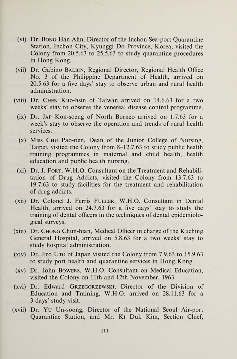 (vi) Dr. Bong Han Ahn, Director of the Inchon Sea-port Quarantine Station, Inchon City, Kyunggi Do Province, Korea, visited the Colony from 20.5.63 to 25.5.63 to study quarantine procedures in Hong Kong. (vii) Dr. Gabino Balbin, Regional Director, Regional Health Office No. 3 of the Philippine Department of Health, arrived on 20.5.63 for a five days’ stay to observe urban and rural health administration. (viii) Dr. Chen Kuo-hsin of Taiwan arrived on 14.6.63 for a two weeks’ stay to observe the venereal disease control programme. (ix) Dr. Jap Kon-soeng of North Borneo arrived on 1.7.63 for a week’s stay to observe the operation and trends of rural health services. (x) Miss Chu Pao-tien, Dean of the Junior College of Nursing, Taipei, visited the Colony from 8-12.7.63 to study public health training programmes in maternal and child health, health education and public health nursing. (xi) Dr. J. Fort, W.H.O. Consultant on the Treatment and Rehabili¬ tation of Drug Addicts, visited the Colony from 13.7.63 to 19.7.63 to study facilities for the treatment and rehabilitation of drug addicts. (xii) Dr. Colonel J. Ferris Fuller, W.H.O. Consultant in Dental Health, arrived on 24.7.63 for a five days’ stay to study the training of dental officers in the techniques of dental epidemiolo¬ gical surveys. (xiii) Dr. Chong Chun-hian, Medical Officer in charge of the Kuching General Hospital, arrived on 5.8.63 for a two weeks’ stay to study hospital administration. (xiv) Dr. Jiro Uto of Japan visited the Colony from 7.9.63 to 15.9.63 to study port health and quarantine services in Hong Kong. (xv) Dr. John Bowers, W.H.O. Consultant on Medical Education, visited the Colony on 11th and 12th November, 1963. (xvi) Dr. Edward Grzegorzewski, Director of the Division of Education and Training, W.H.O. arrived on 28.11.63 for a 3 days’ study visit. (xvii) Dr. Yu Un-soong, Director of the National Seoul Air-port Quarantine Station, and Mr. Ki Duk Kim, Section Chief,