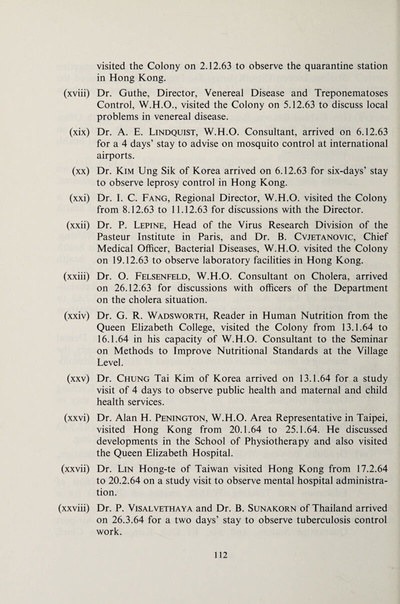visited the Colony on 2.12.63 to observe the quarantine station in Hong Kong. (xviii) Dr. Guthe, Director, Venereal Disease and Treponematoses Control, W.H.O., visited the Colony on 5.12.63 to discuss local problems in venereal disease. (xix) Dr. A. E. Lindquist, W.H.O. Consultant, arrived on 6.12.63 for a 4 days’ stay to advise on mosquito control at international airports. (xx) Dr. Kim Ung Sik of Korea arrived on 6.12.63 for six-days’ stay to observe leprosy control in Hong Kong. (xxi) Dr. I. C. Fang, Regional Director, W.H.O. visited the Colony from 8.12.63 to 11.12.63 for discussions with the Director. (xxii) Dr. P. Lepine, Head of the Virus Research Division of the Pasteur Institute in Paris, and Dr. B. Cvjetanovic, Chief Medical Officer, Bacterial Diseases, W.H.O. visited the Colony on 19.12.63 to observe laboratory facilities in Hong Kong. (xxiii) Dr. O. Felsenfeld, W.H.O. Consultant on Cholera, arrived on 26.12.63 for discussions with officers of the Department on the cholera situation. (xxiv) Dr. G. R. Wadsworth, Reader in Human Nutrition from the Queen Elizabeth College, visited the Colony from 13.1.64 to 16.1.64 in his capacity of W.H.O. Consultant to the Seminar on Methods to Improve Nutritional Standards at the Village Level. (xxv) Dr. Chung Tai Kim of Korea arrived on 13.1.64 for a study visit of 4 days to observe public health and maternal and child health services. (xxvi) Dr. Alan H. Penington, W.H.O. Area Representative in Taipei, visited Hong Kong from 20.1.64 to 25.1.64. He discussed developments in the School of Physiotherapy and also visited the Queen Elizabeth Hospital. (xxvii) Dr. Lin Hong-te of Taiwan visited Hong Kong from 17.2.64 to 20.2.64 on a study visit to observe mental hospital administra¬ tion. (xxviii) Dr. P. Visalvethaya and Dr. B. Sunakorn of Thailand arrived on 26.3.64 for a two days’ stay to observe tuberculosis control work.