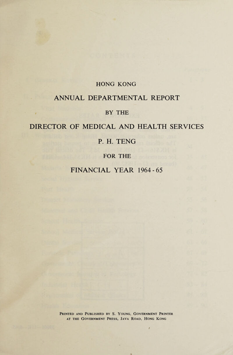 HONG KONG ANNUAL DEPARTMENTAL REPORT BY THE DIRECTOR OF MEDICAL AND HEALTH SERVICES P. H. TENG FOR THE FINANCIAL YEAR 1964-65 Printed and Published by S. Young, Government Printer at the Government Press, Java Road, Hong Kong