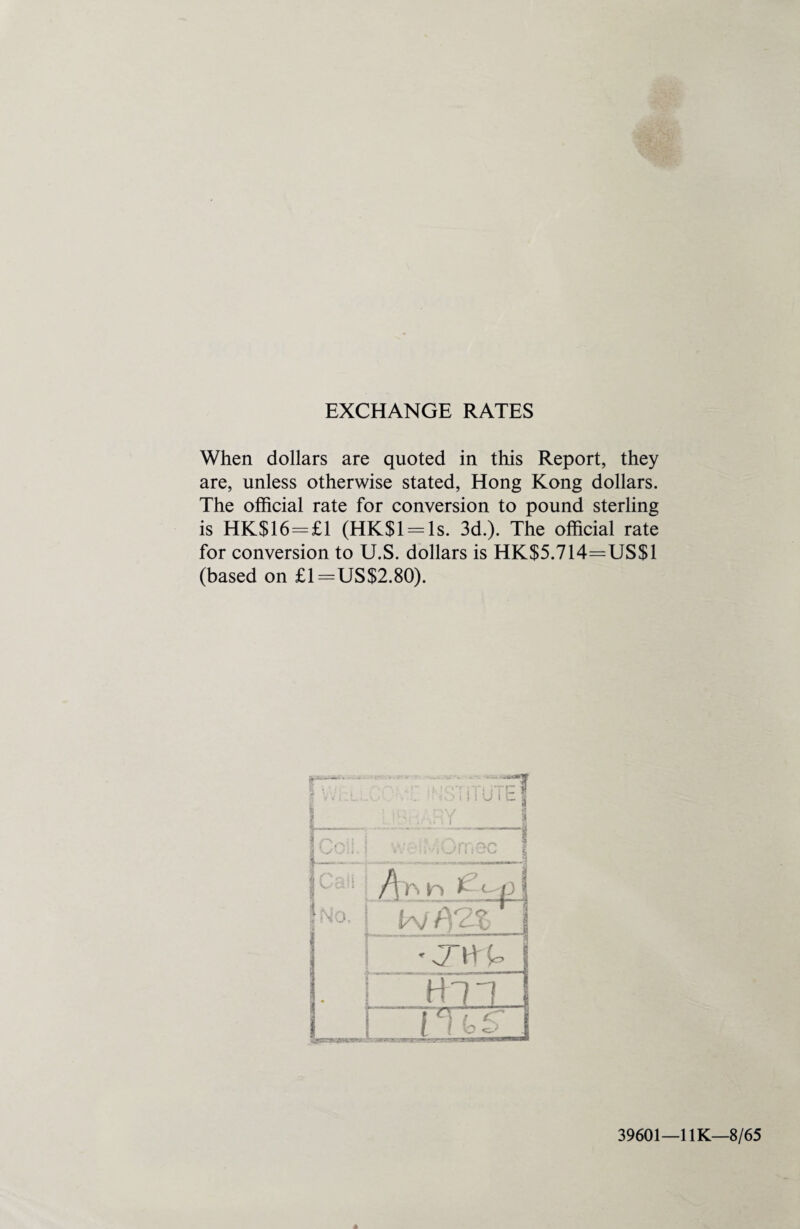 EXCHANGE RATES When dollars are quoted in this Report, they are, unless otherwise stated, Hong Kong dollars. The official rate for conversion to pound sterling is HK$16=£1 (HK$l = ls. 3d.). The official rate for conversion to U.S. dollars is HK$5.714=US$1 (based on £1=US$2.80). 4 39601—1 IK—8/65